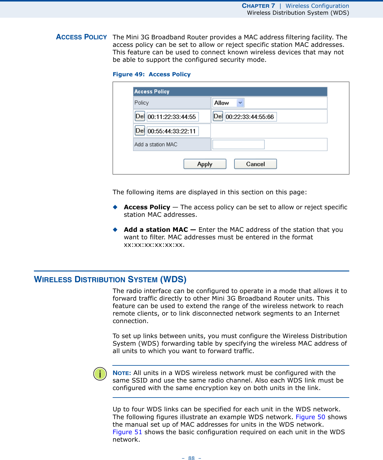 CHAPTER 7  |  Wireless ConfigurationWireless Distribution System (WDS)–  88  –ACCESS POLICY The Mini 3G Broadband Router provides a MAC address filtering facility. The access policy can be set to allow or reject specific station MAC addresses. This feature can be used to connect known wireless devices that may not be able to support the configured security mode.Figure 49:  Access PolicyThe following items are displayed in this section on this page:◆Access Policy — The access policy can be set to allow or reject specific station MAC addresses. ◆Add a station MAC — Enter the MAC address of the station that you want to filter. MAC addresses must be entered in the format xx:xx:xx:xx:xx:xx.WIRELESS DISTRIBUTION SYSTEM (WDS)The radio interface can be configured to operate in a mode that allows it to forward traffic directly to other Mini 3G Broadband Router units. This feature can be used to extend the range of the wireless network to reach remote clients, or to link disconnected network segments to an Internet connection.To set up links between units, you must configure the Wireless Distribution System (WDS) forwarding table by specifying the wireless MAC address of all units to which you want to forward traffic.NOTE: All units in a WDS wireless network must be configured with the same SSID and use the same radio channel. Also each WDS link must be configured with the same encryption key on both units in the link.Up to four WDS links can be specified for each unit in the WDS network. The following figures illustrate an example WDS network. Figure 50 shows the manual set up of MAC addresses for units in the WDS network. Figure 51 shows the basic configuration required on each unit in the WDS network.