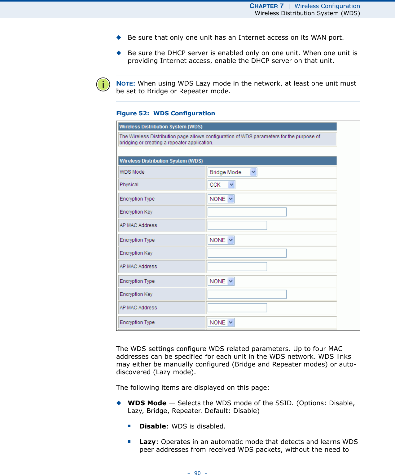 CHAPTER 7  |  Wireless ConfigurationWireless Distribution System (WDS)–  90  –◆Be sure that only one unit has an Internet access on its WAN port.◆Be sure the DHCP server is enabled only on one unit. When one unit is providing Internet access, enable the DHCP server on that unit.NOTE: When using WDS Lazy mode in the network, at least one unit must be set to Bridge or Repeater mode.Figure 52:  WDS ConfigurationThe WDS settings configure WDS related parameters. Up to four MAC addresses can be specified for each unit in the WDS network. WDS links may either be manually configured (Bridge and Repeater modes) or auto-discovered (Lazy mode).The following items are displayed on this page:◆WDS Mode — Selects the WDS mode of the SSID. (Options: Disable, Lazy, Bridge, Repeater. Default: Disable)■Disable: WDS is disabled.■Lazy: Operates in an automatic mode that detects and learns WDS peer addresses from received WDS packets, without the need to 