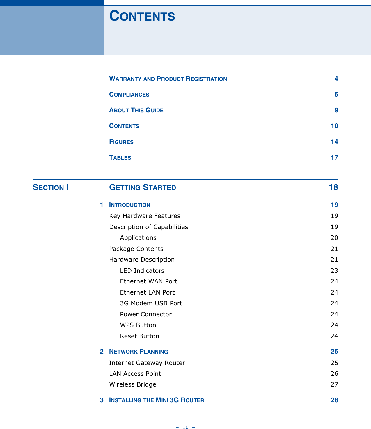 –  10  –CONTENTSWARRANTY AND PRODUCT REGISTRATION 4COMPLIANCES 5ABOUT THIS GUIDE 9CONTENTS 10FIGURES 14TABLES 17SECTION I GETTING STARTED 181INTRODUCTION 19Key Hardware Features  19Description of Capabilities  19Applications 20Package Contents  21Hardware Description  21LED Indicators  23Ethernet WAN Port  24Ethernet LAN Port  243G Modem USB Port  24Power Connector  24WPS Button  24Reset Button  242NETWORK PLANNING 25Internet Gateway Router  25LAN Access Point  26Wireless Bridge  273INSTALLING THE MINI 3G ROUTER 28