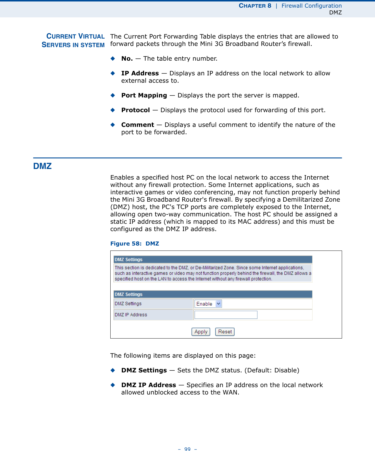CHAPTER 8  |  Firewall ConfigurationDMZ–  99  –CURRENT VIRTUALSERVERS IN SYSTEMThe Current Port Forwarding Table displays the entries that are allowed to forward packets through the Mini 3G Broadband Router’s firewall.◆No. — The table entry number.◆IP Address — Displays an IP address on the local network to allow external access to.◆Port Mapping — Displays the port the server is mapped.◆Protocol — Displays the protocol used for forwarding of this port.◆Comment — Displays a useful comment to identify the nature of the port to be forwarded.DMZEnables a specified host PC on the local network to access the Internet without any firewall protection. Some Internet applications, such as interactive games or video conferencing, may not function properly behind the Mini 3G Broadband Router&apos;s firewall. By specifying a Demilitarized Zone (DMZ) host, the PC&apos;s TCP ports are completely exposed to the Internet, allowing open two-way communication. The host PC should be assigned a static IP address (which is mapped to its MAC address) and this must be configured as the DMZ IP address.Figure 58:  DMZThe following items are displayed on this page:◆DMZ Settings — Sets the DMZ status. (Default: Disable)◆DMZ IP Address — Specifies an IP address on the local network allowed unblocked access to the WAN.