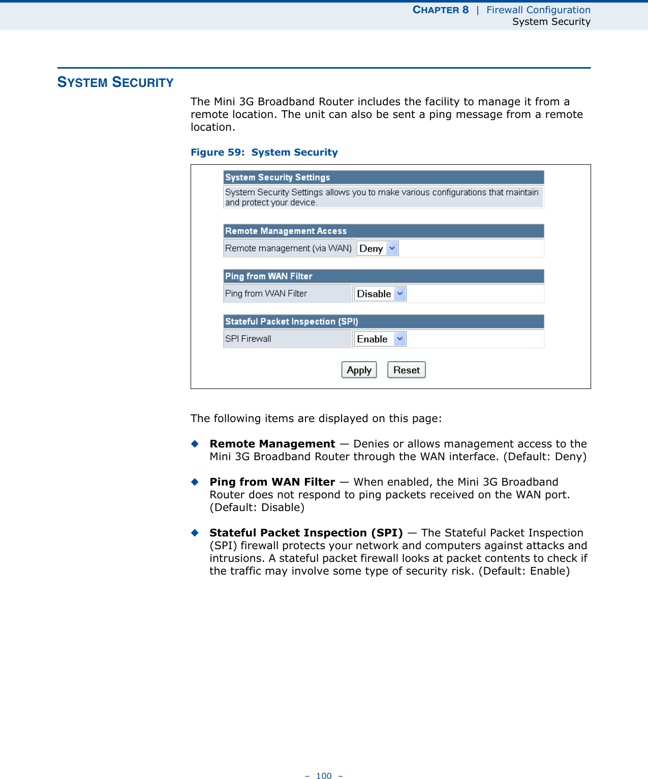 CHAPTER 8  |  Firewall ConfigurationSystem Security–  100  –SYSTEM SECURITYThe Mini 3G Broadband Router includes the facility to manage it from a remote location. The unit can also be sent a ping message from a remote location.Figure 59:  System SecurityThe following items are displayed on this page:◆Remote Management — Denies or allows management access to the Mini 3G Broadband Router through the WAN interface. (Default: Deny)◆Ping from WAN Filter — When enabled, the Mini 3G Broadband Router does not respond to ping packets received on the WAN port. (Default: Disable)◆Stateful Packet Inspection (SPI) — The Stateful Packet Inspection (SPI) firewall protects your network and computers against attacks and intrusions. A stateful packet firewall looks at packet contents to check if the traffic may involve some type of security risk. (Default: Enable)