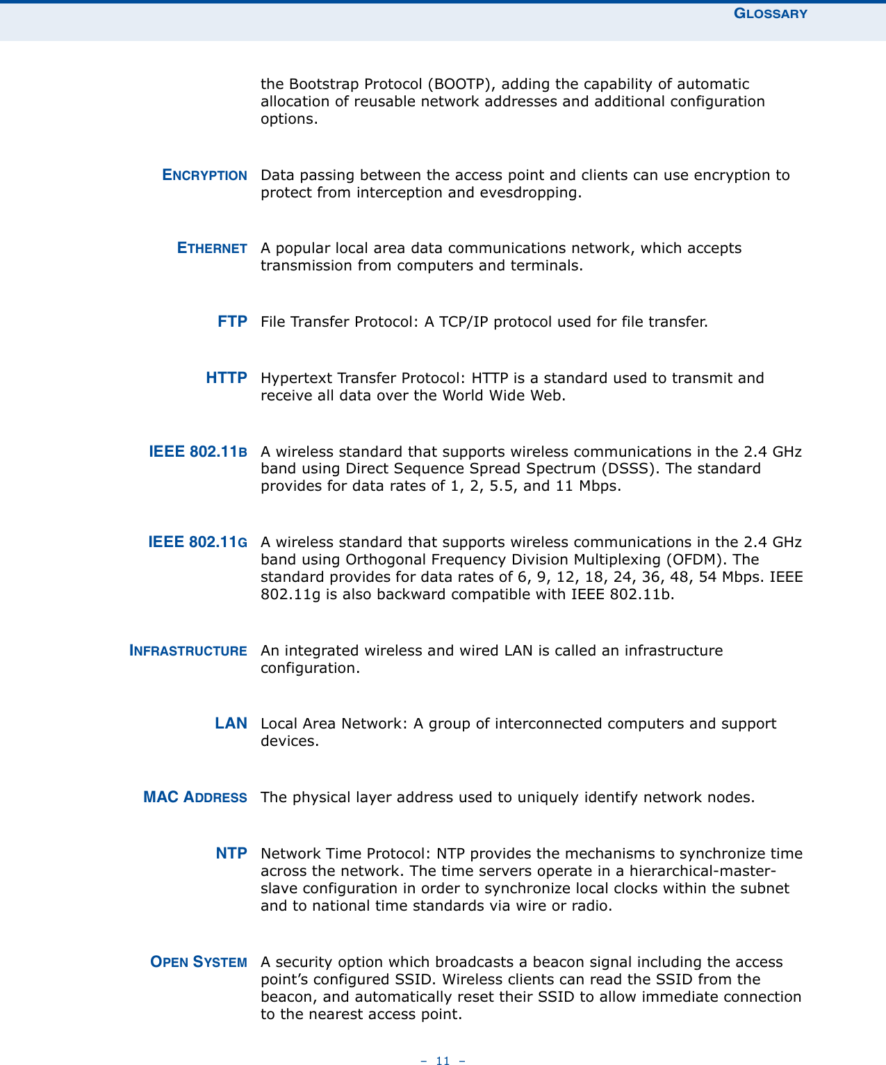 GLOSSARY–  11  –the Bootstrap Protocol (BOOTP), adding the capability of automatic allocation of reusable network addresses and additional configuration options.ENCRYPTION Data passing between the access point and clients can use encryption to protect from interception and evesdropping.ETHERNET A popular local area data communications network, which accepts transmission from computers and terminals. FTP File Transfer Protocol: A TCP/IP protocol used for file transfer. HTTP Hypertext Transfer Protocol: HTTP is a standard used to transmit and receive all data over the World Wide Web.IEEE 802.11BA wireless standard that supports wireless communications in the 2.4 GHz band using Direct Sequence Spread Spectrum (DSSS). The standard provides for data rates of 1, 2, 5.5, and 11 Mbps.IEEE 802.11GA wireless standard that supports wireless communications in the 2.4 GHz band using Orthogonal Frequency Division Multiplexing (OFDM). The standard provides for data rates of 6, 9, 12, 18, 24, 36, 48, 54 Mbps. IEEE 802.11g is also backward compatible with IEEE 802.11b.INFRASTRUCTURE An integrated wireless and wired LAN is called an infrastructure configuration. LAN Local Area Network: A group of interconnected computers and support devices.MAC ADDRESS The physical layer address used to uniquely identify network nodes.NTP Network Time Protocol: NTP provides the mechanisms to synchronize time across the network. The time servers operate in a hierarchical-master-slave configuration in order to synchronize local clocks within the subnet and to national time standards via wire or radio.OPEN SYSTEM A security option which broadcasts a beacon signal including the access point’s configured SSID. Wireless clients can read the SSID from the beacon, and automatically reset their SSID to allow immediate connection to the nearest access point.