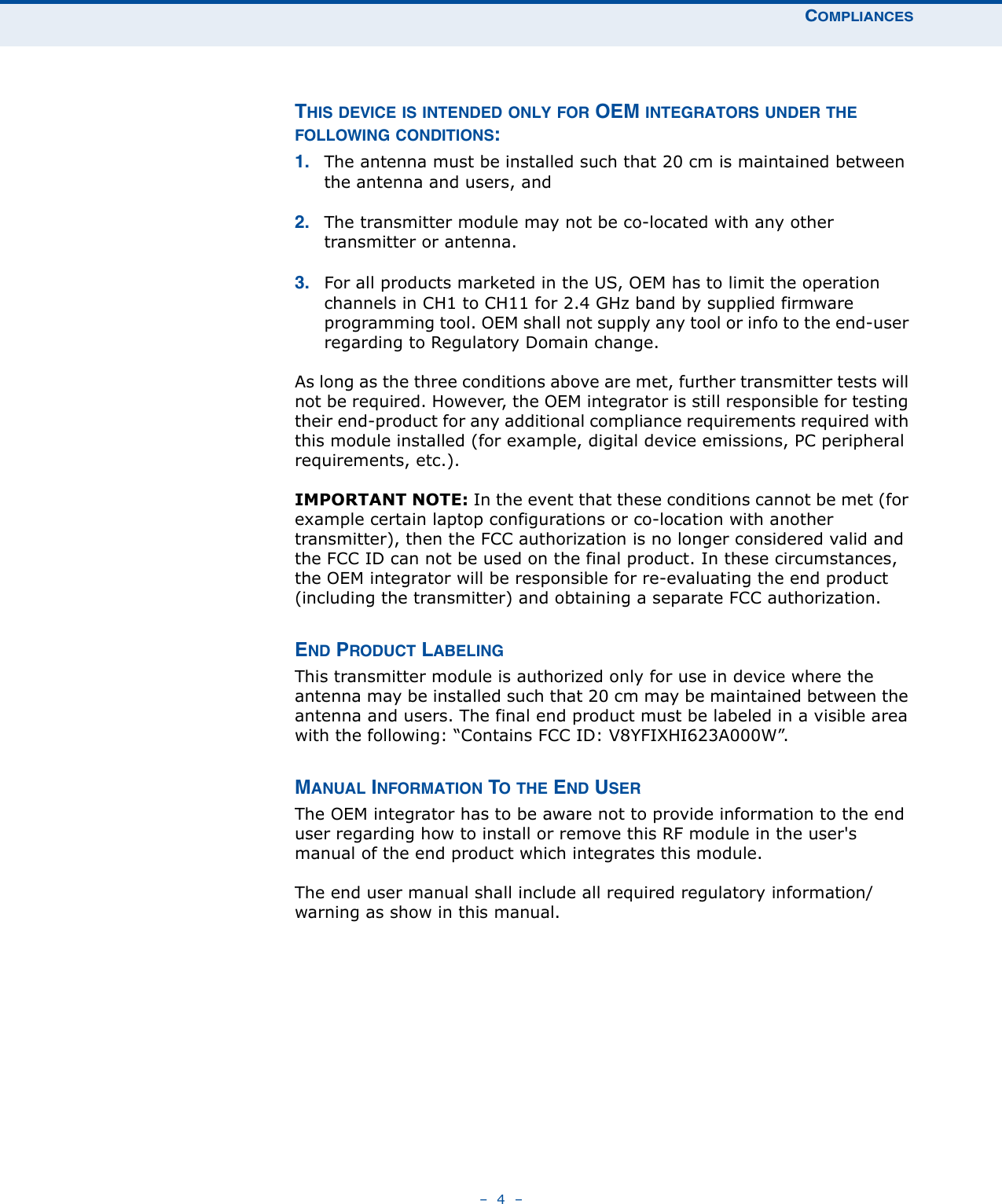 COMPLIANCES–  4  –THIS DEVICE IS INTENDED ONLY FOR OEM INTEGRATORS UNDER THE FOLLOWING CONDITIONS:1. The antenna must be installed such that 20 cm is maintained between the antenna and users, and 2. The transmitter module may not be co-located with any other transmitter or antenna. 3. For all products marketed in the US, OEM has to limit the operation channels in CH1 to CH11 for 2.4 GHz band by supplied firmware programming tool. OEM shall not supply any tool or info to the end-user regarding to Regulatory Domain change.As long as the three conditions above are met, further transmitter tests will not be required. However, the OEM integrator is still responsible for testing their end-product for any additional compliance requirements required with this module installed (for example, digital device emissions, PC peripheral requirements, etc.).IMPORTANT NOTE: In the event that these conditions cannot be met (for example certain laptop configurations or co-location with another transmitter), then the FCC authorization is no longer considered valid and the FCC ID can not be used on the final product. In these circumstances, the OEM integrator will be responsible for re-evaluating the end product (including the transmitter) and obtaining a separate FCC authorization.END PRODUCT LABELINGThis transmitter module is authorized only for use in device where the antenna may be installed such that 20 cm may be maintained between the antenna and users. The final end product must be labeled in a visible area with the following: “Contains FCC ID: V8YFIXHI623A000W”.MANUAL INFORMATION TO THE END USERThe OEM integrator has to be aware not to provide information to the end user regarding how to install or remove this RF module in the user&apos;s manual of the end product which integrates this module.The end user manual shall include all required regulatory information/warning as show in this manual.
