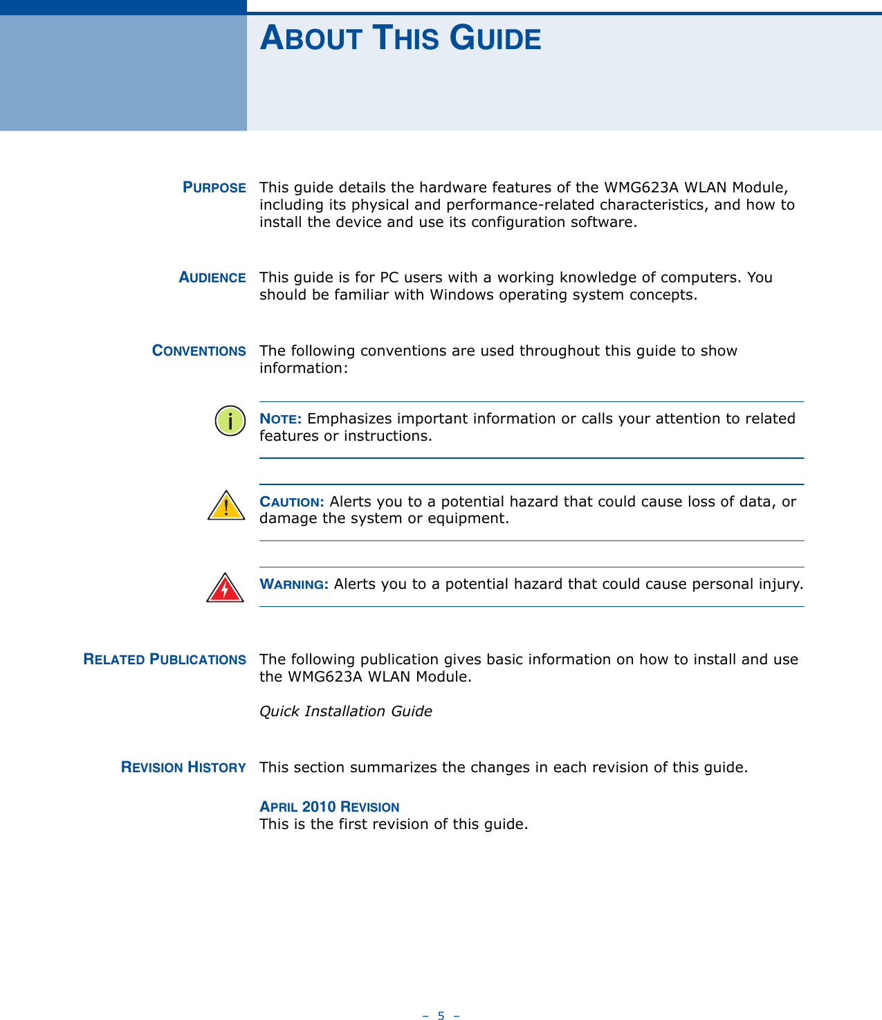 –  5  –ABOUT THIS GUIDEPURPOSE This guide details the hardware features of the WMG623A WLAN Module, including its physical and performance-related characteristics, and how to install the device and use its configuration software.AUDIENCE This guide is for PC users with a working knowledge of computers. You should be familiar with Windows operating system concepts.CONVENTIONS The following conventions are used throughout this guide to show information:NOTE: Emphasizes important information or calls your attention to related features or instructions.CAUTION: Alerts you to a potential hazard that could cause loss of data, or damage the system or equipment.WARNING: Alerts you to a potential hazard that could cause personal injury.RELATED PUBLICATIONS The following publication gives basic information on how to install and use the WMG623A WLAN Module.Quick Installation GuideREVISION HISTORY This section summarizes the changes in each revision of this guide.APRIL 2010 REVISIONThis is the first revision of this guide.