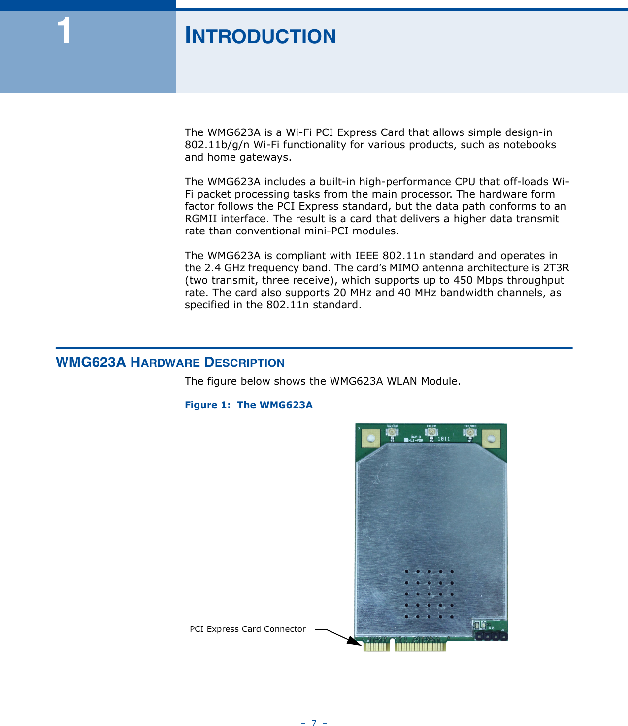 –  7  –1INTRODUCTIONThe WMG623A is a Wi-Fi PCI Express Card that allows simple design-in 802.11b/g/n Wi-Fi functionality for various products, such as notebooks and home gateways. The WMG623A includes a built-in high-performance CPU that off-loads Wi-Fi packet processing tasks from the main processor. The hardware form factor follows the PCI Express standard, but the data path conforms to an RGMII interface. The result is a card that delivers a higher data transmit rate than conventional mini-PCI modules.The WMG623A is compliant with IEEE 802.11n standard and operates in the 2.4 GHz frequency band. The card’s MIMO antenna architecture is 2T3R (two transmit, three receive), which supports up to 450 Mbps throughput rate. The card also supports 20 MHz and 40 MHz bandwidth channels, as specified in the 802.11n standard.WMG623A HARDWARE DESCRIPTIONThe figure below shows the WMG623A WLAN Module.Figure 1:  The WMG623APCI Express Card Connector