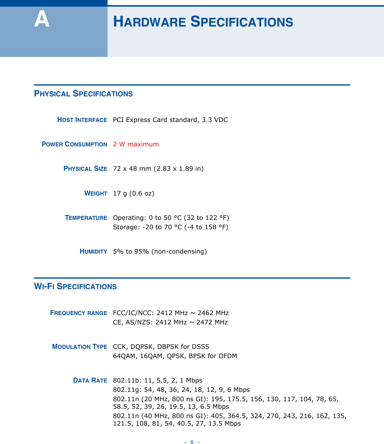 –  8  –AHARDWARE SPECIFICATIONSPHYSICAL SPECIFICATIONSHOST INTERFACE PCI Express Card standard, 3.3 VDCPOWER CONSUMPTION 2 W maximumPHYSICAL SIZE 72 x 48 mm (2.83 x 1.89 in)WEIGHT 17 g (0.6 oz)TEMPERATURE Operating: 0 to 50 °C (32 to 122 °F)Storage: -20 to 70 °C (-4 to 158 °F)HUMIDITY 5% to 95% (non-condensing)WI-FI SPECIFICATIONSFREQUENCY RANGE FCC/IC/NCC: 2412 MHz ~ 2462 MHz CE, AS/NZS: 2412 MHz ~ 2472 MHzMODULATION TYPE CCK, DQPSK, DBPSK for DSSS64QAM, 16QAM, QPSK, BPSK for OFDMDATA RATE 802.11b: 11, 5.5, 2, 1 Mbps802.11g: 54, 48, 36, 24, 18, 12, 9, 6 Mbps802.11n (20 MHz, 800 ns GI): 195, 175.5, 156, 130, 117, 104, 78, 65, 58.5, 52, 39, 26, 19.5, 13, 6.5 Mbps802.11n (40 MHz, 800 ns GI): 405, 364.5, 324, 270, 243, 216, 162, 135, 121.5, 108, 81, 54, 40.5, 27, 13.5 Mbps