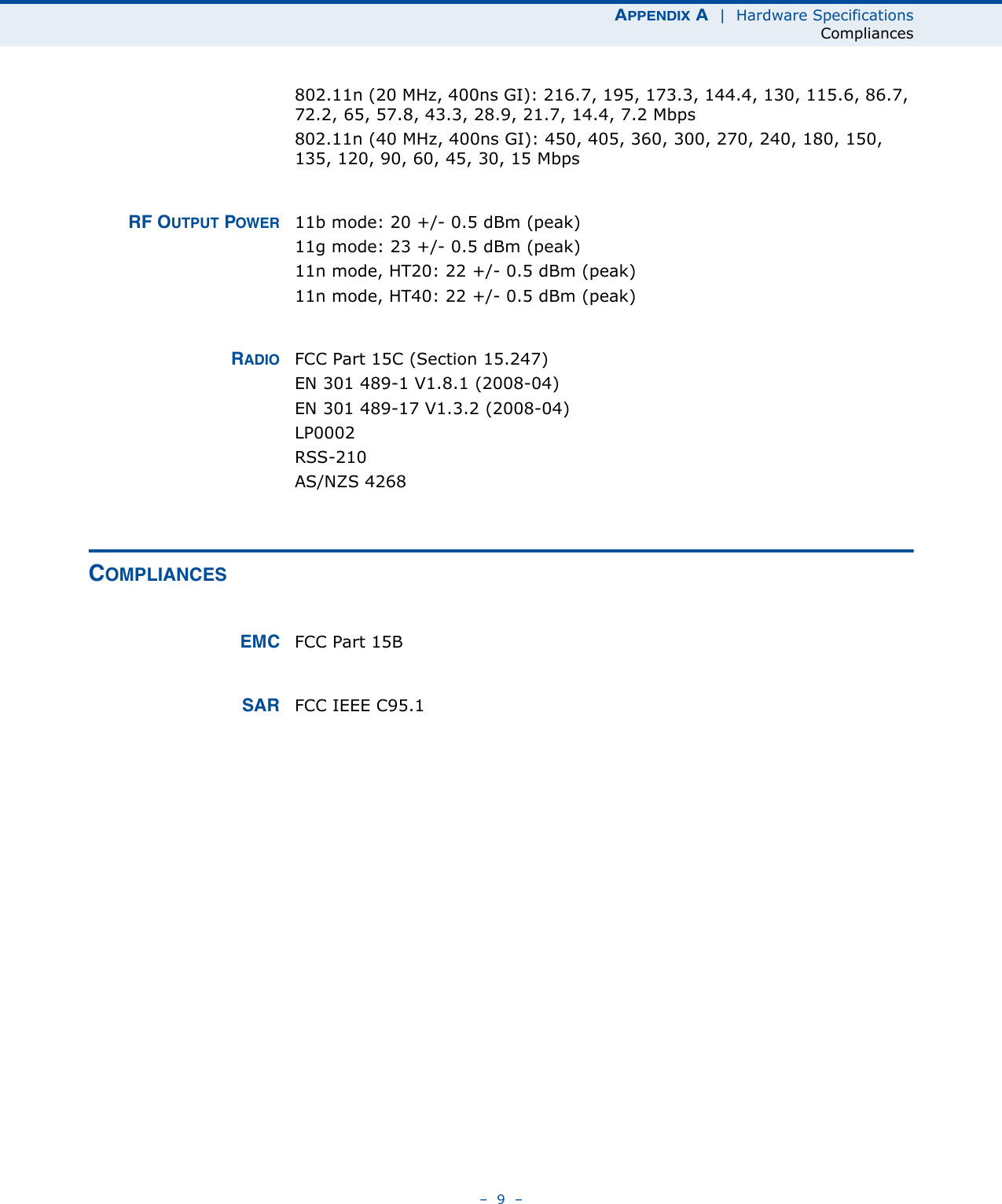 APPENDIX A  |  Hardware SpecificationsCompliances–  9  –802.11n (20 MHz, 400ns GI): 216.7, 195, 173.3, 144.4, 130, 115.6, 86.7, 72.2, 65, 57.8, 43.3, 28.9, 21.7, 14.4, 7.2 Mbps802.11n (40 MHz, 400ns GI): 450, 405, 360, 300, 270, 240, 180, 150, 135, 120, 90, 60, 45, 30, 15 MbpsRF OUTPUT POWER 11b mode: 20 +/- 0.5 dBm (peak)11g mode: 23 +/- 0.5 dBm (peak)11n mode, HT20: 22 +/- 0.5 dBm (peak)11n mode, HT40: 22 +/- 0.5 dBm (peak)RADIO FCC Part 15C (Section 15.247)EN 301 489-1 V1.8.1 (2008-04)EN 301 489-17 V1.3.2 (2008-04)LP0002RSS-210 AS/NZS 4268COMPLIANCESEMC FCC Part 15BSAR FCC IEEE C95.1