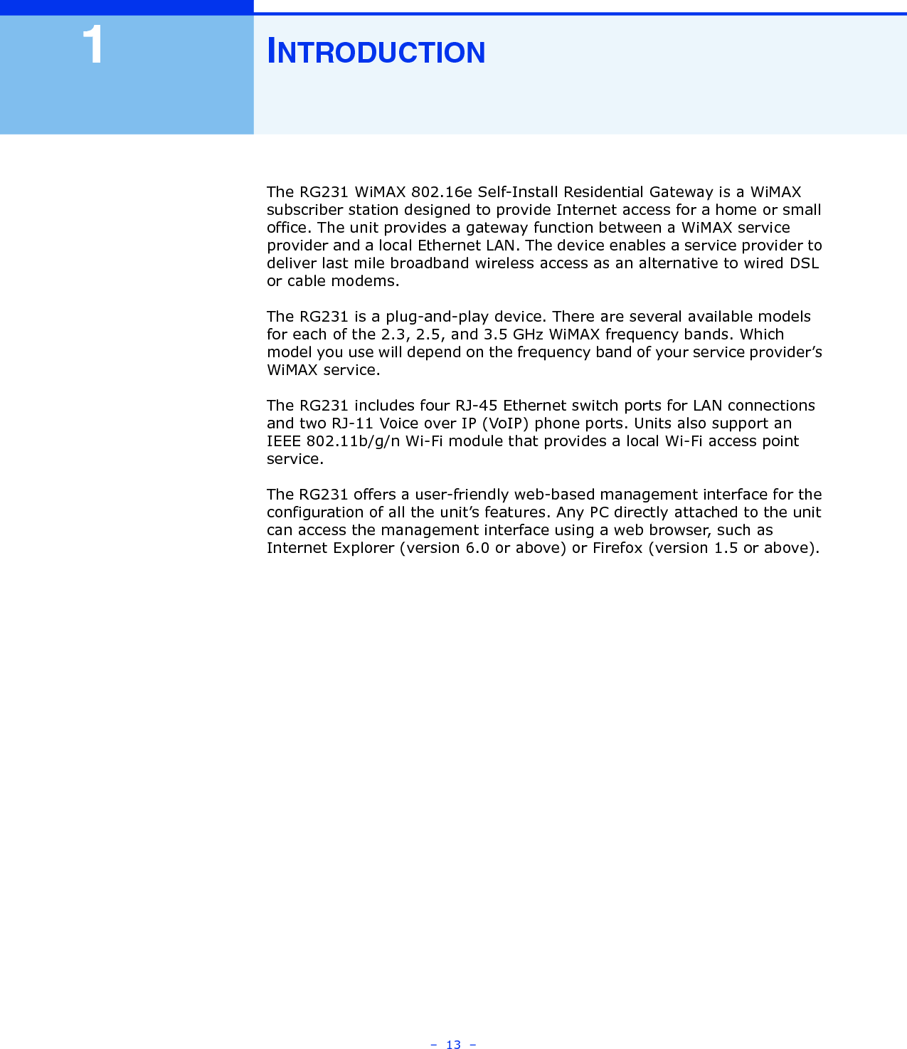 –  13  –1INTRODUCTIONThe RG231 WiMAX 802.16e Self-Install Residential Gateway is a WiMAX subscriber station designed to provide Internet access for a home or small office. The unit provides a gateway function between a WiMAX service provider and a local Ethernet LAN. The device enables a service provider to deliver last mile broadband wireless access as an alternative to wired DSL or cable modems.The RG231 is a plug-and-play device. There are several available models for each of the 2.3, 2.5, and 3.5 GHz WiMAX frequency bands. Which model you use will depend on the frequency band of your service provider’s WiMAX service. The RG231 includes four RJ-45 Ethernet switch ports for LAN connections and two RJ-11 Voice over IP (VoIP) phone ports. Units also support an IEEE 802.11b/g/n Wi-Fi module that provides a local Wi-Fi access point service.The RG231 offers a user-friendly web-based management interface for the configuration of all the unit’s features. Any PC directly attached to the unit can access the management interface using a web browser, such as Internet Explorer (version 6.0 or above) or Firefox (version 1.5 or above).