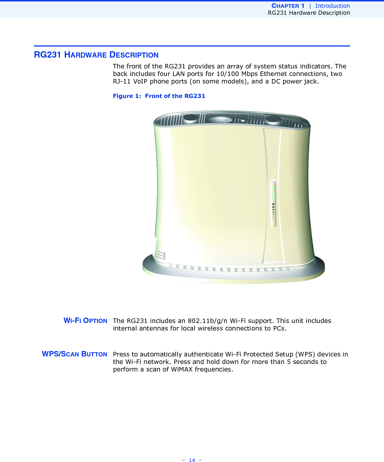 CHAPTER 1  |  IntroductionRG231 Hardware Description–  14  –RG231 HARDWARE DESCRIPTIONThe front of the RG231 provides an array of system status indicators. The back includes four LAN ports for 10/100 Mbps Ethernet connections, two RJ-11 VoIP phone ports (on some models), and a DC power jack.Figure 1:  Front of the RG231WI-FI OPTION The RG231 includes an 802.11b/g/n Wi-Fi support. This unit includes internal antennas for local wireless connections to PCs.WPS/SCAN BUTTON Press to automatically authenticate Wi-Fi Protected Setup (WPS) devices in the Wi-Fi network. Press and hold down for more than 5 seconds to perform a scan of WiMAX frequencies.