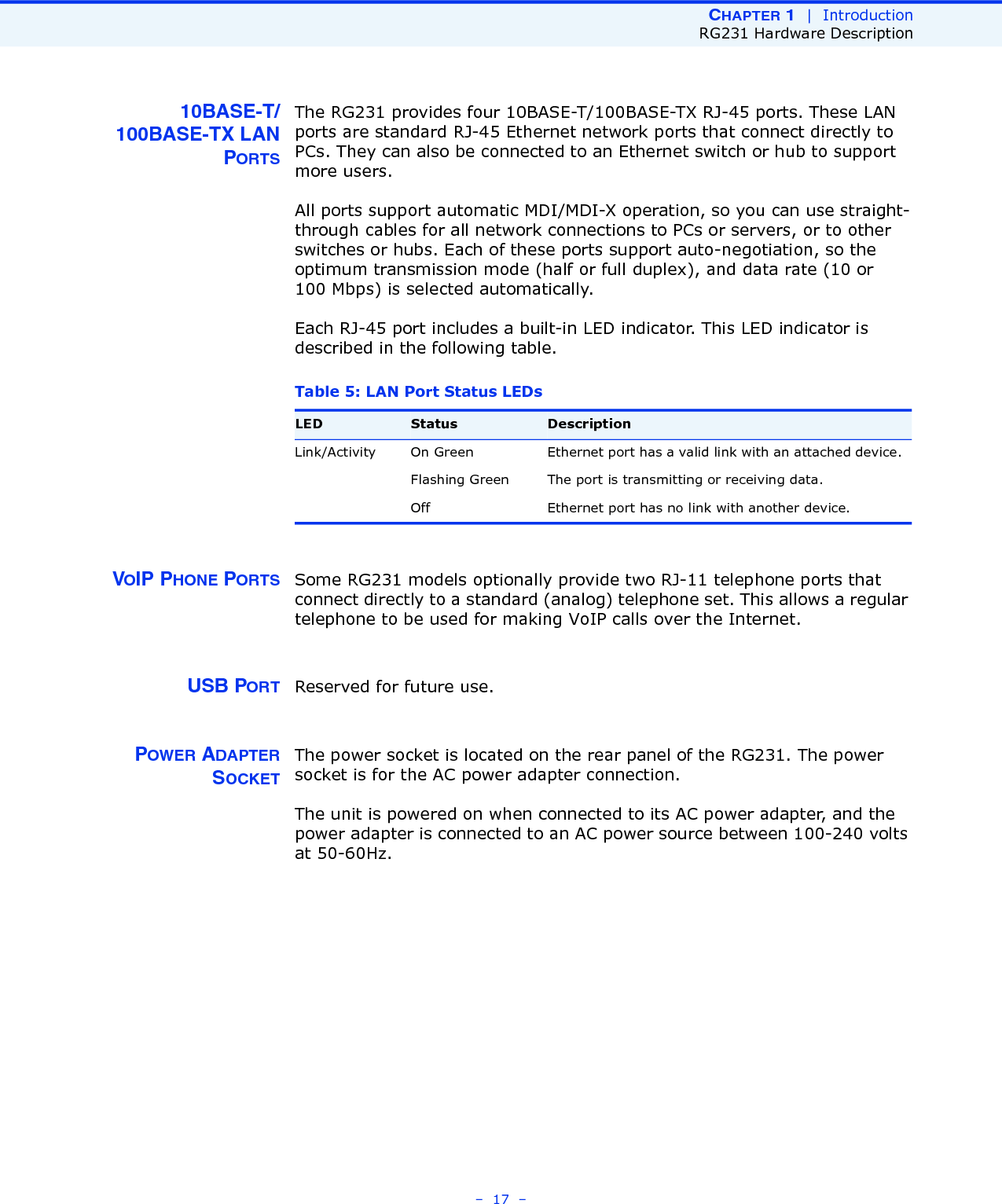 CHAPTER 1  |  IntroductionRG231 Hardware Description–  17  –10BASE-T/100BASE-TX LANPORTSThe RG231 provides four 10BASE-T/100BASE-TX RJ-45 ports. These LAN ports are standard RJ-45 Ethernet network ports that connect directly to PCs. They can also be connected to an Ethernet switch or hub to support more users.All ports support automatic MDI/MDI-X operation, so you can use straight-through cables for all network connections to PCs or servers, or to other switches or hubs. Each of these ports support auto-negotiation, so the optimum transmission mode (half or full duplex), and data rate (10 or 100 Mbps) is selected automatically.Each RJ-45 port includes a built-in LED indicator. This LED indicator is described in the following table.VOIP PHONE PORTS Some RG231 models optionally provide two RJ-11 telephone ports that connect directly to a standard (analog) telephone set. This allows a regular telephone to be used for making VoIP calls over the Internet.USB PORT Reserved for future use.POWER ADAPTERSOCKETThe power socket is located on the rear panel of the RG231. The power socket is for the AC power adapter connection.The unit is powered on when connected to its AC power adapter, and the power adapter is connected to an AC power source between 100-240 volts at 50-60Hz.Table 5: LAN Port Status LEDsLED Status DescriptionLink/Activity On Green Ethernet port has a valid link with an attached device.Flashing Green The port is transmitting or receiving data.Off Ethernet port has no link with another device.