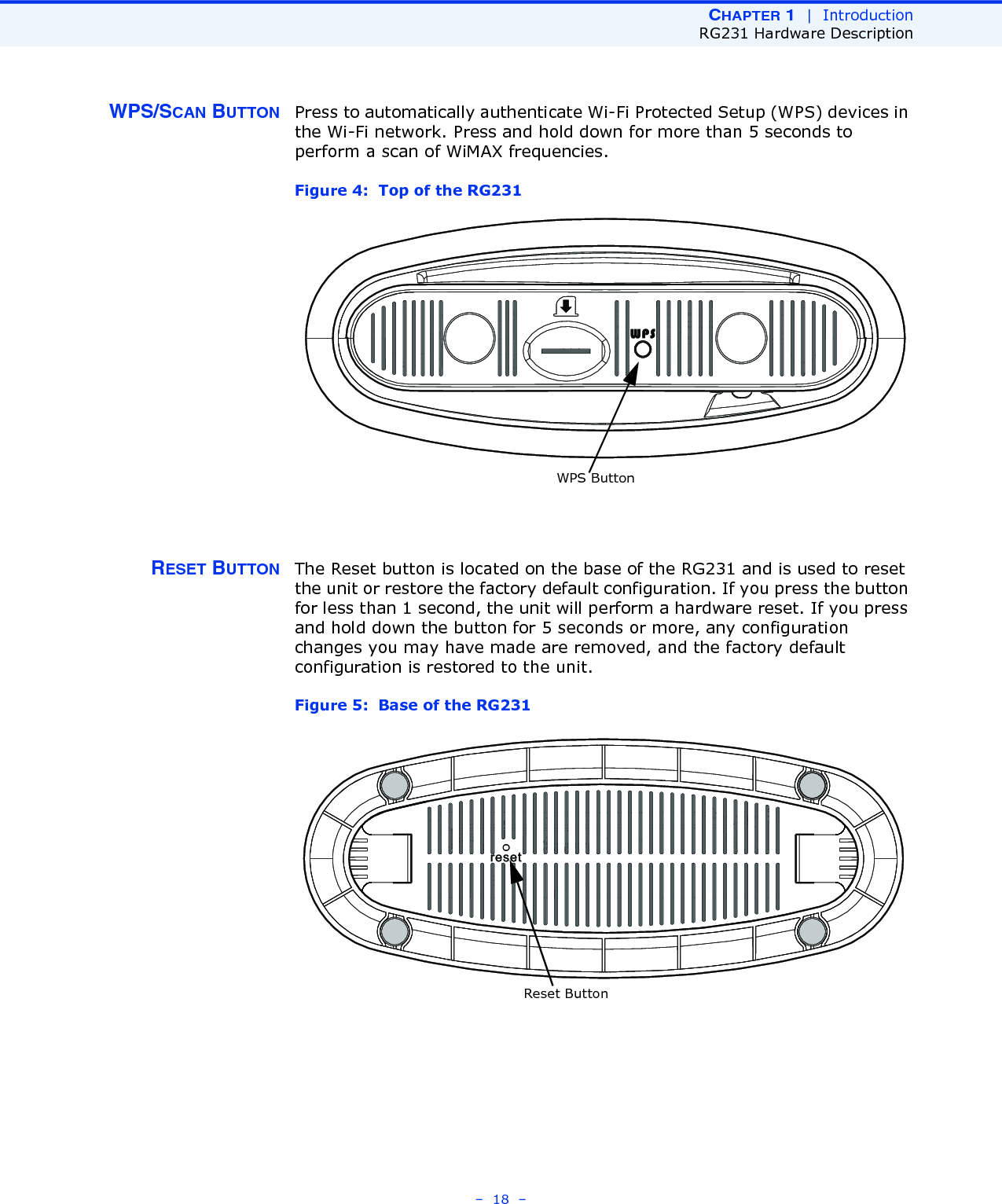 CHAPTER 1  |  IntroductionRG231 Hardware Description–  18  –WPS/SCAN BUTTON Press to automatically authenticate Wi-Fi Protected Setup (WPS) devices in the Wi-Fi network. Press and hold down for more than 5 seconds to perform a scan of WiMAX frequencies.Figure 4:  Top of the RG231RESET BUTTON The Reset button is located on the base of the RG231 and is used to reset the unit or restore the factory default configuration. If you press the button for less than 1 second, the unit will perform a hardware reset. If you press and hold down the button for 5 seconds or more, any configuration changes you may have made are removed, and the factory default configuration is restored to the unit.Figure 5:  Base of the RG231WPS ButtonReset Button