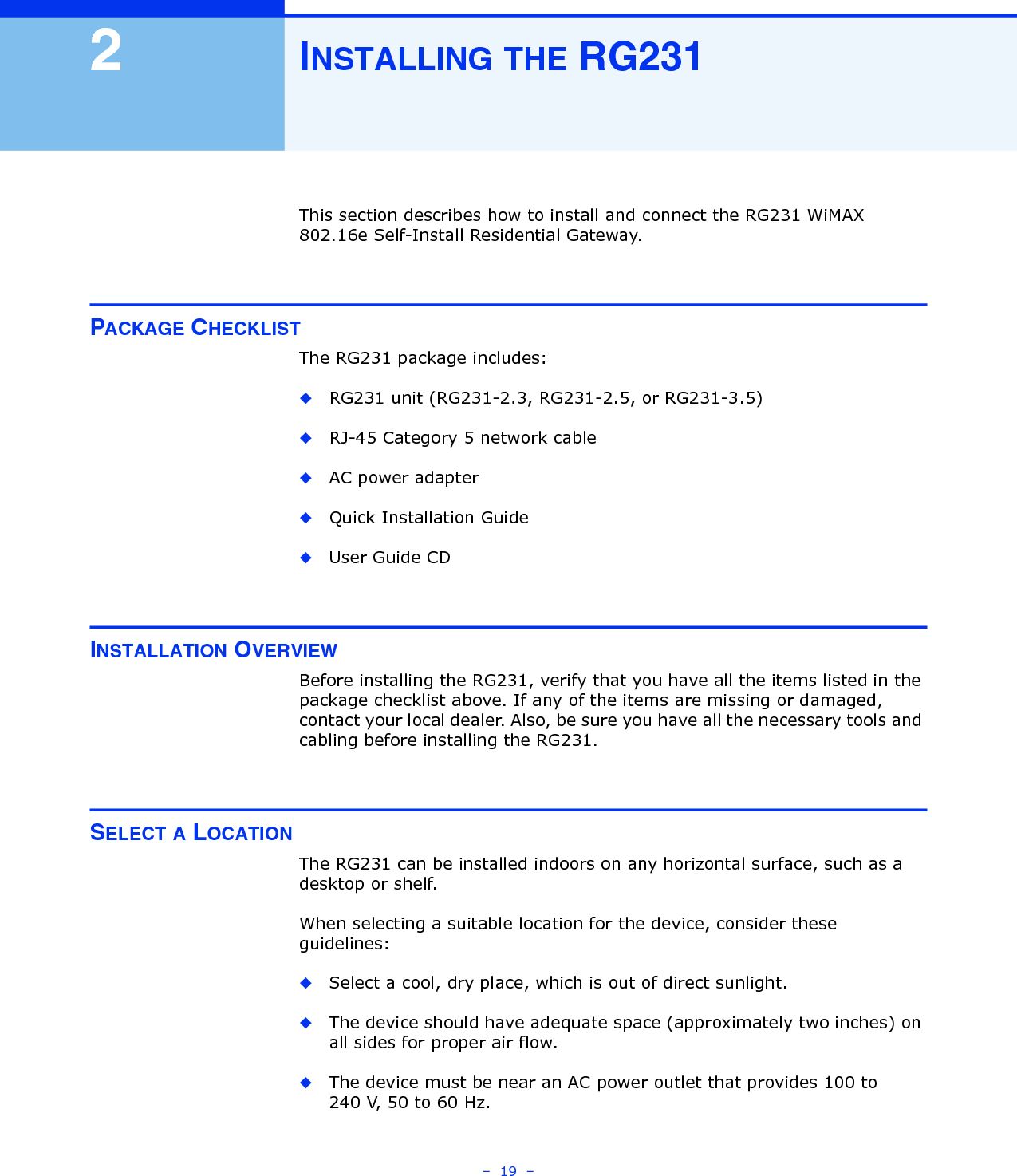 –  19  –2INSTALLING THE RG231This section describes how to install and connect the RG231 WiMAX 802.16e Self-Install Residential Gateway.PACKAGE CHECKLISTThe RG231 package includes:◆RG231 unit (RG231-2.3, RG231-2.5, or RG231-3.5)◆RJ-45 Category 5 network cable◆AC power adapter◆Quick Installation Guide◆User Guide CDINSTALLATION OVERVIEWBefore installing the RG231, verify that you have all the items listed in the package checklist above. If any of the items are missing or damaged, contact your local dealer. Also, be sure you have all the necessary tools and cabling before installing the RG231.SELECT A LOCATIONThe RG231 can be installed indoors on any horizontal surface, such as a desktop or shelf. When selecting a suitable location for the device, consider these guidelines:◆Select a cool, dry place, which is out of direct sunlight.◆The device should have adequate space (approximately two inches) on all sides for proper air flow.◆The device must be near an AC power outlet that provides 100 to 240 V, 50 to 60 Hz.