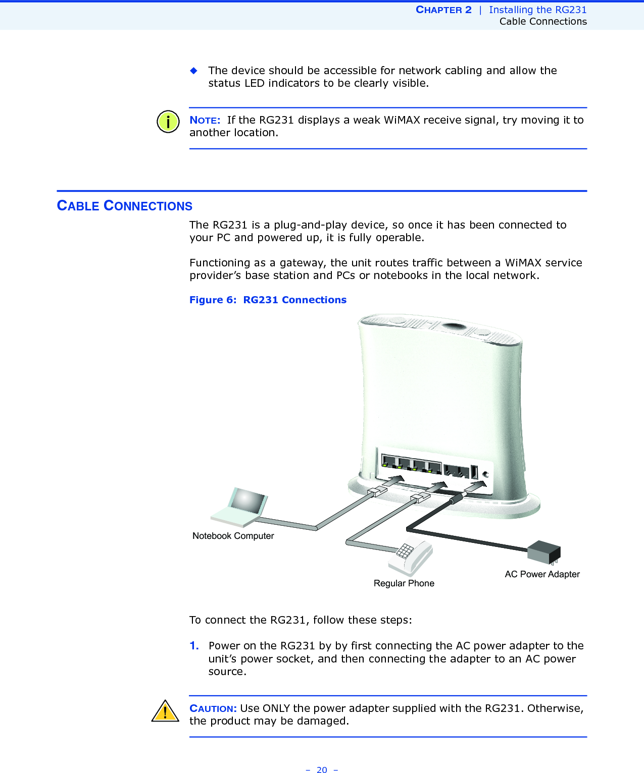 CHAPTER 2  |  Installing the RG231Cable Connections–  20  –◆The device should be accessible for network cabling and allow the status LED indicators to be clearly visible. NOTE:  If the RG231 displays a weak WiMAX receive signal, try moving it to another location.CABLE CONNECTIONSThe RG231 is a plug-and-play device, so once it has been connected to your PC and powered up, it is fully operable.Functioning as a gateway, the unit routes traffic between a WiMAX service provider’s base station and PCs or notebooks in the local network. Figure 6:  RG231 ConnectionsTo connect the RG231, follow these steps:1. Power on the RG231 by by first connecting the AC power adapter to the unit’s power socket, and then connecting the adapter to an AC power source.CAUTION: Use ONLY the power adapter supplied with the RG231. Otherwise, the product may be damaged.Notebook ComputerRegular PhoneAC Power Adapter