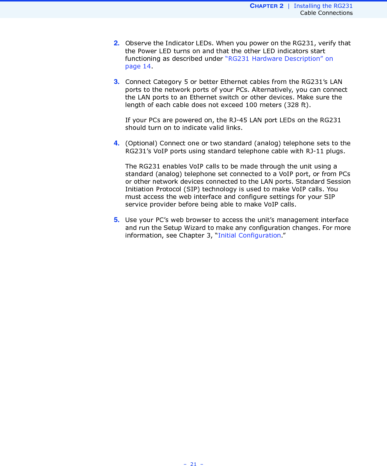 CHAPTER 2  |  Installing the RG231Cable Connections–  21  –2. Observe the Indicator LEDs. When you power on the RG231, verify that the Power LED turns on and that the other LED indicators start functioning as described under “RG231 Hardware Description” on page 14.3. Connect Category 5 or better Ethernet cables from the RG231’s LAN ports to the network ports of your PCs. Alternatively, you can connect the LAN ports to an Ethernet switch or other devices. Make sure the length of each cable does not exceed 100 meters (328 ft).If your PCs are powered on, the RJ-45 LAN port LEDs on the RG231 should turn on to indicate valid links.4. (Optional) Connect one or two standard (analog) telephone sets to the RG231’s VoIP ports using standard telephone cable with RJ-11 plugs.The RG231 enables VoIP calls to be made through the unit using a standard (analog) telephone set connected to a VoIP port, or from PCs or other network devices connected to the LAN ports. Standard Session Initiation Protocol (SIP) technology is used to make VoIP calls. You must access the web interface and configure settings for your SIP service provider before being able to make VoIP calls.5. Use your PC’s web browser to access the unit’s management interface and run the Setup Wizard to make any configuration changes. For more information, see Chapter 3, “Initial Configuration.” 