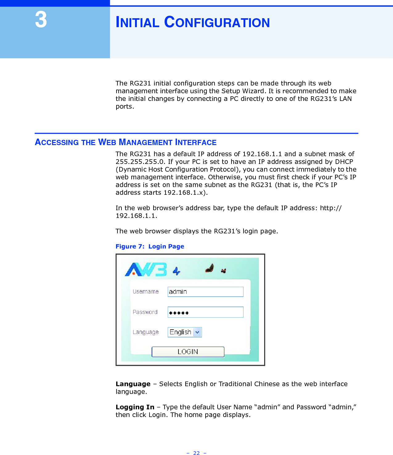 –  22  –3INITIAL CONFIGURATIONThe RG231 initial configuration steps can be made through its web management interface using the Setup Wizard. It is recommended to make the initial changes by connecting a PC directly to one of the RG231’s LAN ports. ACCESSING THE WEB MANAGEMENT INTERFACEThe RG231 has a default IP address of 192.168.1.1 and a subnet mask of 255.255.255.0. If your PC is set to have an IP address assigned by DHCP (Dynamic Host Configuration Protocol), you can connect immediately to the web management interface. Otherwise, you must first check if your PC’s IP address is set on the same subnet as the RG231 (that is, the PC’s IP address starts 192.168.1.x).In the web browser’s address bar, type the default IP address: http://192.168.1.1. The web browser displays the RG231’s login page.Figure 7:  Login PageLanguage – Selects English or Traditional Chinese as the web interface language.Logging In – Type the default User Name “admin” and Password “admin,” then click Login. The home page displays.