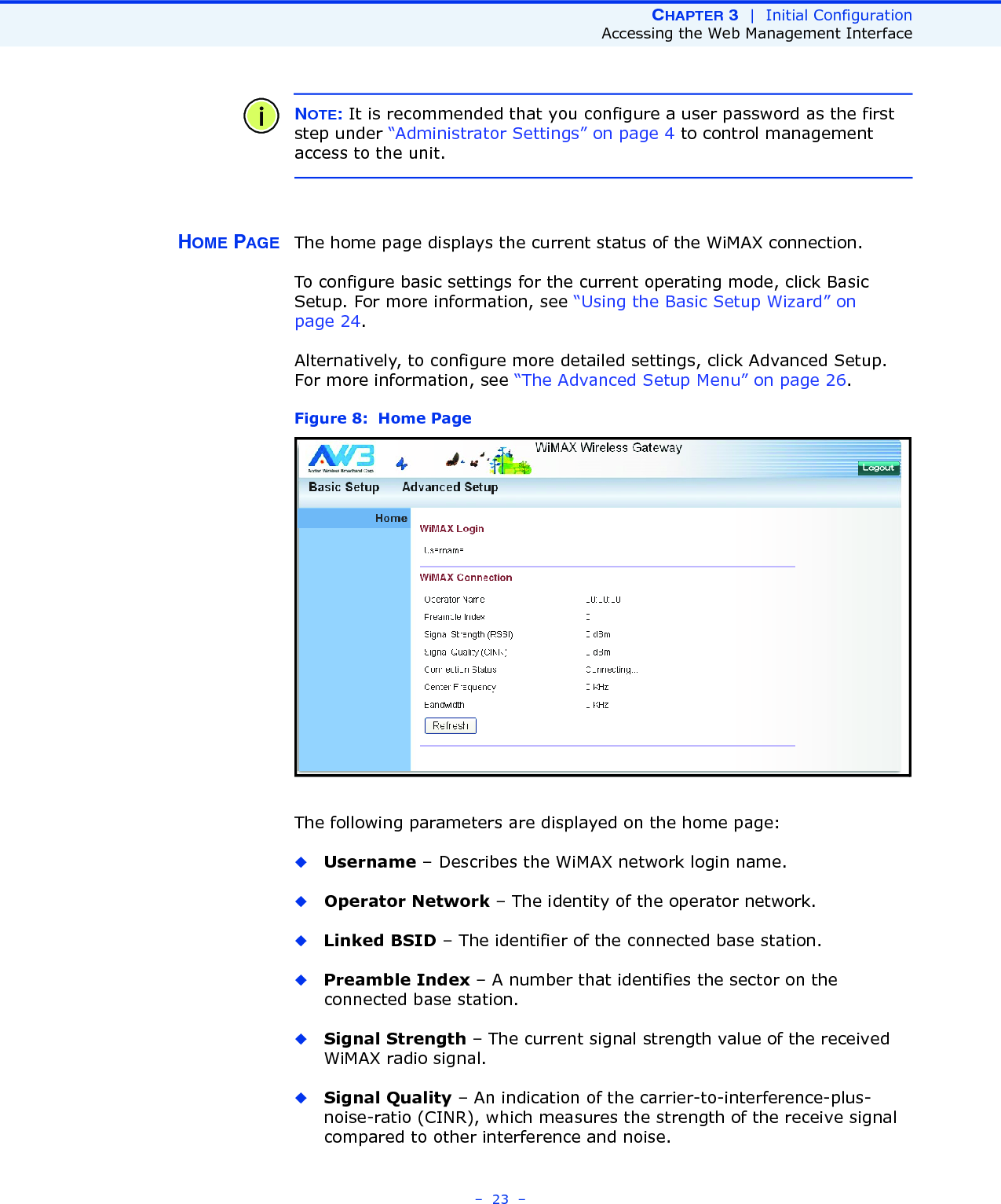 CHAPTER 3  |  Initial ConfigurationAccessing the Web Management Interface–  23  –NOTE: It is recommended that you configure a user password as the first step under “Administrator Settings” on page 4 to control management access to the unit.HOME PAGE The home page displays the current status of the WiMAX connection. To configure basic settings for the current operating mode, click Basic Setup. For more information, see “Using the Basic Setup Wizard” on page 24.Alternatively, to configure more detailed settings, click Advanced Setup. For more information, see “The Advanced Setup Menu” on page 26.Figure 8:  Home PageThe following parameters are displayed on the home page:◆Username – Describes the WiMAX network login name.◆Operator Network – The identity of the operator network.◆Linked BSID – The identifier of the connected base station.◆Preamble Index – A number that identifies the sector on the connected base station.◆Signal Strength – The current signal strength value of the received WiMAX radio signal.◆Signal Quality – An indication of the carrier-to-interference-plus-noise-ratio (CINR), which measures the strength of the receive signal compared to other interference and noise.