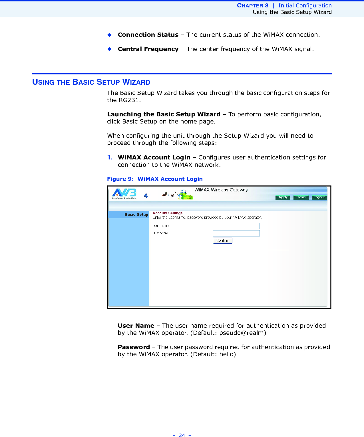CHAPTER 3  |  Initial ConfigurationUsing the Basic Setup Wizard–  24  –◆Connection Status – The current status of the WiMAX connection.◆Central Frequency – The center frequency of the WiMAX signal.USING THE BASIC SETUP WIZARDThe Basic Setup Wizard takes you through the basic configuration steps for the RG231. Launching the Basic Setup Wizard – To perform basic configuration, click Basic Setup on the home page. When configuring the unit through the Setup Wizard you will need to proceed through the following steps:1. WiMAX Account Login – Configures user authentication settings for connection to the WiMAX network.Figure 9:  WiMAX Account LoginUser Name – The user name required for authentication as provided by the WiMAX operator. (Default: pseudo@realm)Password – The user password required for authentication as provided by the WiMAX operator. (Default: hello)