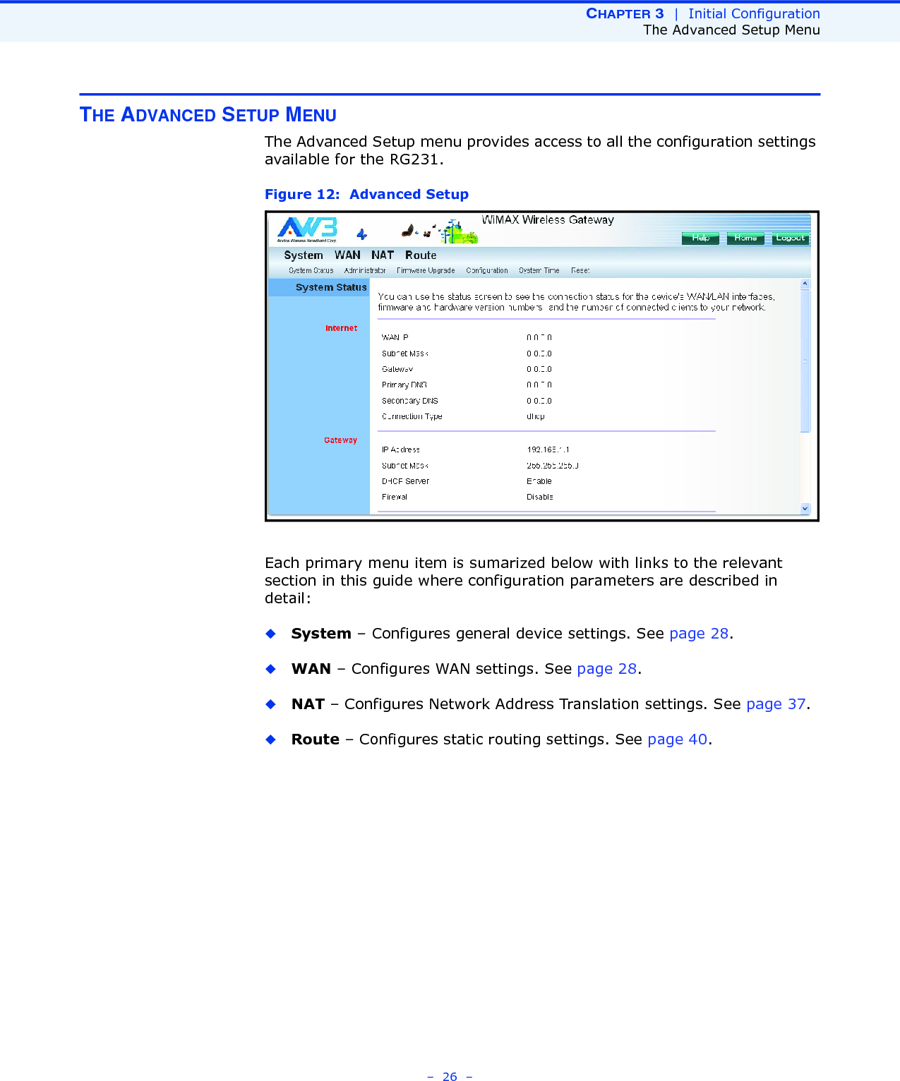 CHAPTER 3  |  Initial ConfigurationThe Advanced Setup Menu–  26  –THE ADVANCED SETUP MENUThe Advanced Setup menu provides access to all the configuration settings available for the RG231. Figure 12:  Advanced SetupEach primary menu item is sumarized below with links to the relevant section in this guide where configuration parameters are described in detail:◆System – Configures general device settings. See page 28.◆WAN – Configures WAN settings. See page 28.◆NAT – Configures Network Address Translation settings. See page 37.◆Route – Configures static routing settings. See page 40.