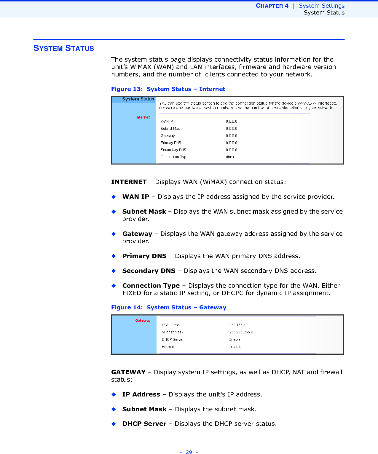 CHAPTER 4  |  System SettingsSystem Status–  29  –SYSTEM STATUSThe system status page displays connectivity status information for the unit’s WiMAX (WAN) and LAN interfaces, firmware and hardware version numbers, and the number of  clients connected to your network.Figure 13:  System Status – InternetINTERNET – Displays WAN (WiMAX) connection status:◆WAN IP – Displays the IP address assigned by the service provider.◆Subnet Mask – Displays the WAN subnet mask assigned by the service provider.◆Gateway – Displays the WAN gateway address assigned by the service provider.◆Primary DNS – Displays the WAN primary DNS address.◆Secondary DNS – Displays the WAN secondary DNS address.◆Connection Type – Displays the connection type for the WAN. Either FIXED for a static IP setting, or DHCPC for dynamic IP assignment.Figure 14:  System Status – GatewayGATEWAY – Display system IP settings, as well as DHCP, NAT and firewall status:◆IP Address – Displays the unit’s IP address.◆Subnet Mask – Displays the subnet mask.◆DHCP Server – Displays the DHCP server status.