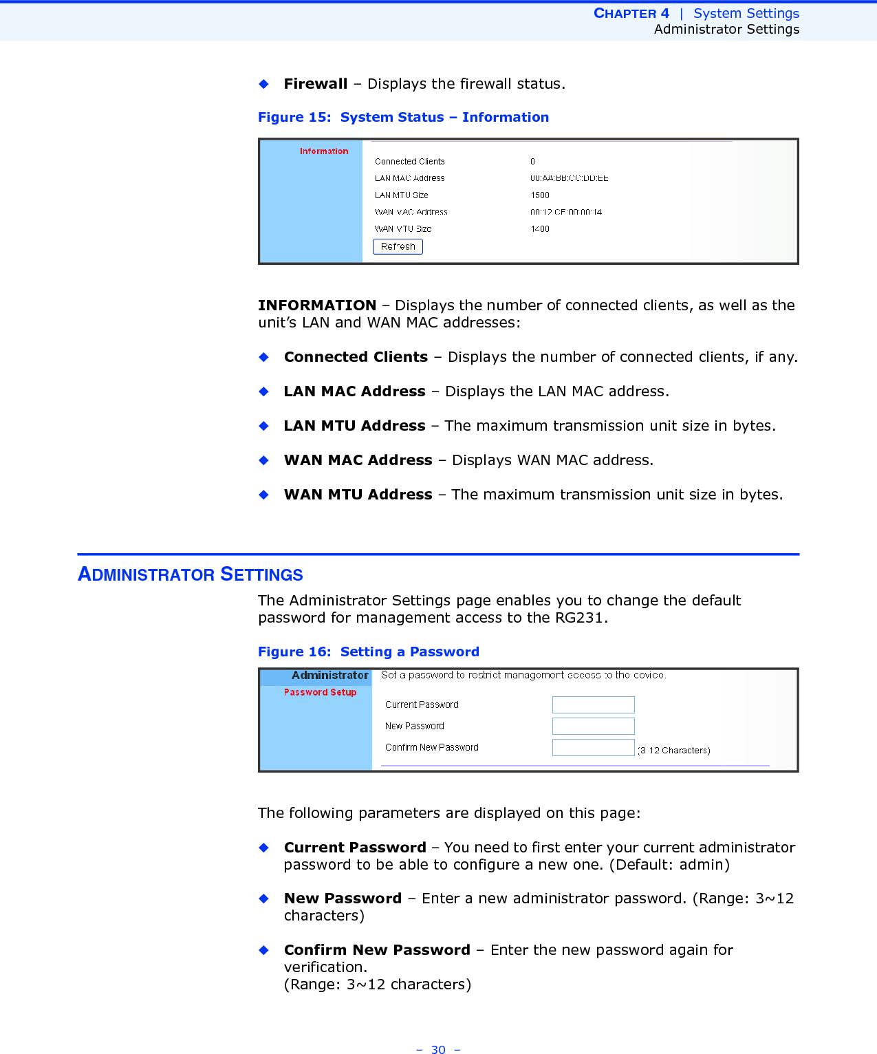 CHAPTER 4  |  System SettingsAdministrator Settings–  30  –◆Firewall – Displays the firewall status.Figure 15:  System Status – InformationINFORMATION – Displays the number of connected clients, as well as the unit’s LAN and WAN MAC addresses:◆Connected Clients – Displays the number of connected clients, if any.◆LAN MAC Address – Displays the LAN MAC address.◆LAN MTU Address – The maximum transmission unit size in bytes.◆WAN MAC Address – Displays WAN MAC address.◆WAN MTU Address – The maximum transmission unit size in bytes.ADMINISTRATOR SETTINGSThe Administrator Settings page enables you to change the default password for management access to the RG231.Figure 16:  Setting a PasswordThe following parameters are displayed on this page:◆Current Password – You need to first enter your current administrator password to be able to configure a new one. (Default: admin)◆New Password – Enter a new administrator password. (Range: 3~12 characters)◆Confirm New Password – Enter the new password again for verification. (Range: 3~12 characters)