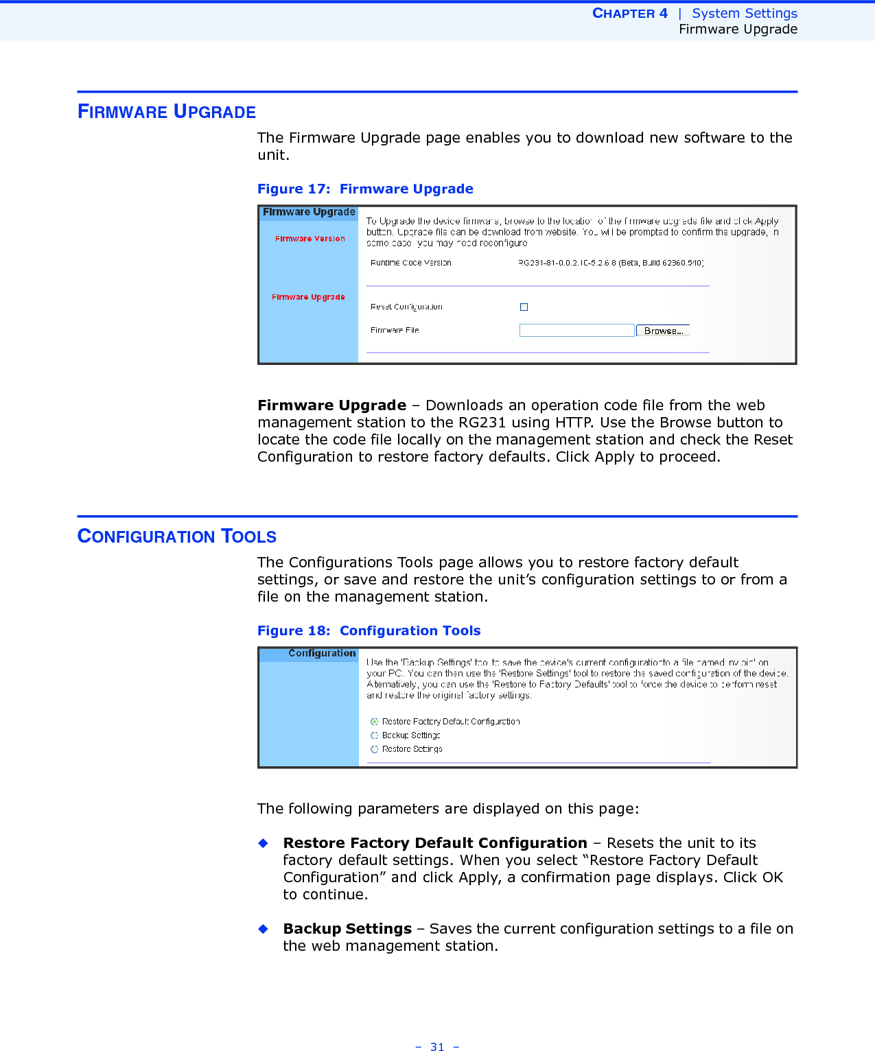 CHAPTER 4  |  System SettingsFirmware Upgrade–  31  –FIRMWARE UPGRADEThe Firmware Upgrade page enables you to download new software to the unit.Figure 17:  Firmware UpgradeFirmware Upgrade – Downloads an operation code file from the web management station to the RG231 using HTTP. Use the Browse button to locate the code file locally on the management station and check the Reset Configuration to restore factory defaults. Click Apply to proceed.CONFIGURATION TOOLSThe Configurations Tools page allows you to restore factory default settings, or save and restore the unit’s configuration settings to or from a file on the management station.Figure 18:  Configuration ToolsThe following parameters are displayed on this page:◆Restore Factory Default Configuration – Resets the unit to its factory default settings. When you select “Restore Factory Default Configuration” and click Apply, a confirmation page displays. Click OK to continue.◆Backup Settings – Saves the current configuration settings to a file on the web management station.