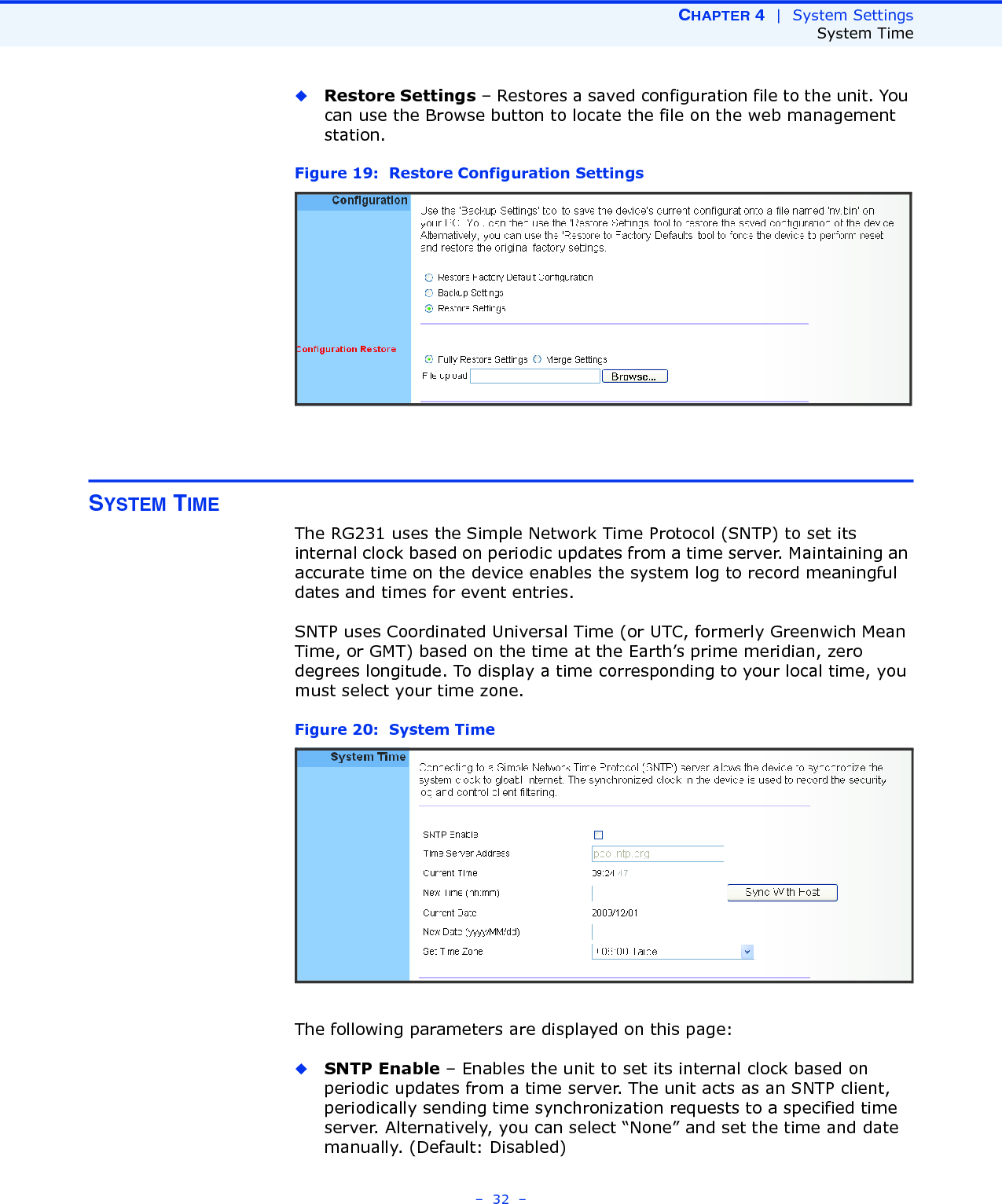 CHAPTER 4  |  System SettingsSystem Time–  32  –◆Restore Settings – Restores a saved configuration file to the unit. You can use the Browse button to locate the file on the web management station.Figure 19:  Restore Configuration SettingsSYSTEM TIMEThe RG231 uses the Simple Network Time Protocol (SNTP) to set its internal clock based on periodic updates from a time server. Maintaining an accurate time on the device enables the system log to record meaningful dates and times for event entries. SNTP uses Coordinated Universal Time (or UTC, formerly Greenwich Mean Time, or GMT) based on the time at the Earth’s prime meridian, zero degrees longitude. To display a time corresponding to your local time, you must select your time zone.Figure 20:  System TimeThe following parameters are displayed on this page:◆SNTP Enable – Enables the unit to set its internal clock based on periodic updates from a time server. The unit acts as an SNTP client, periodically sending time synchronization requests to a specified time server. Alternatively, you can select “None” and set the time and date manually. (Default: Disabled)