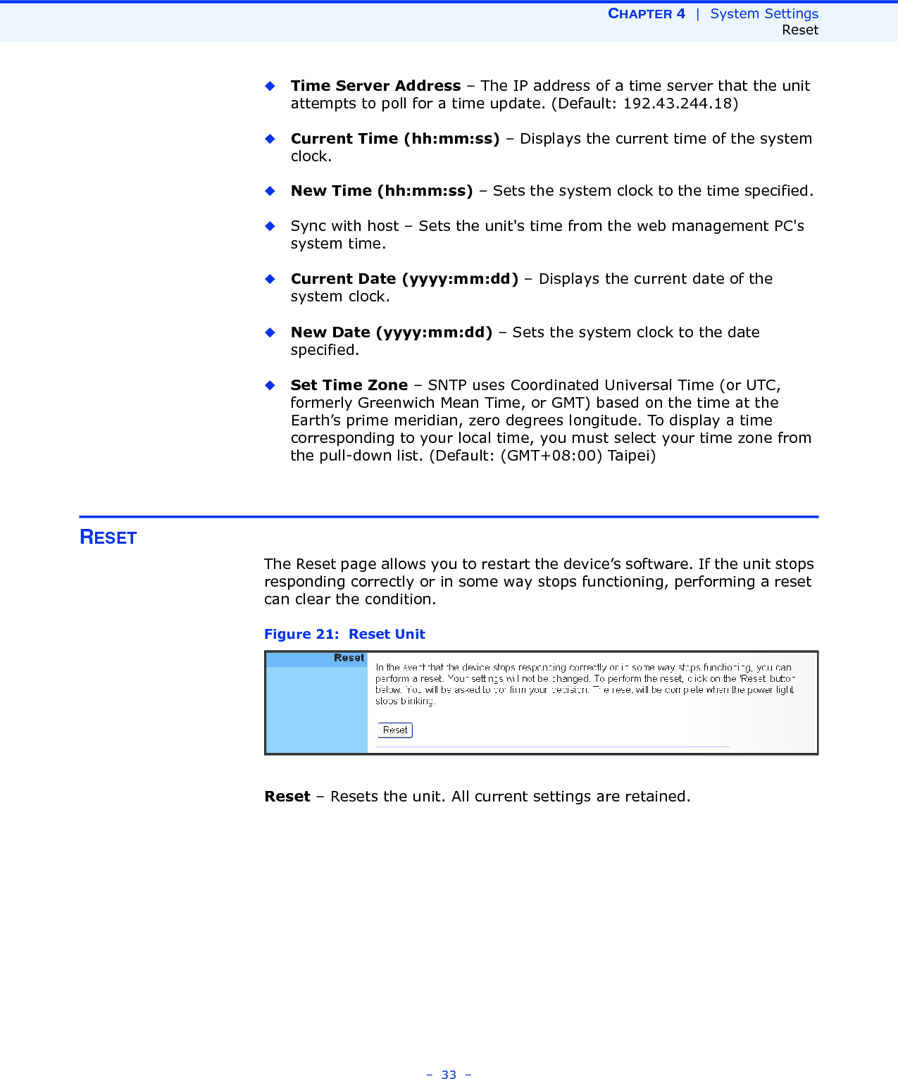 CHAPTER 4  |  System SettingsReset–  33  –◆Time Server Address – The IP address of a time server that the unit attempts to poll for a time update. (Default: 192.43.244.18)◆Current Time (hh:mm:ss) – Displays the current time of the system clock.◆New Time (hh:mm:ss) – Sets the system clock to the time specified. ◆Sync with host – Sets the unit&apos;s time from the web management PC&apos;s system time.◆Current Date (yyyy:mm:dd) – Displays the current date of the system clock.◆New Date (yyyy:mm:dd) – Sets the system clock to the date specified.◆Set Time Zone – SNTP uses Coordinated Universal Time (or UTC, formerly Greenwich Mean Time, or GMT) based on the time at the Earth’s prime meridian, zero degrees longitude. To display a time corresponding to your local time, you must select your time zone from the pull-down list. (Default: (GMT+08:00) Taipei)RESETThe Reset page allows you to restart the device’s software. If the unit stops responding correctly or in some way stops functioning, performing a reset can clear the condition.Figure 21:  Reset UnitReset – Resets the unit. All current settings are retained.