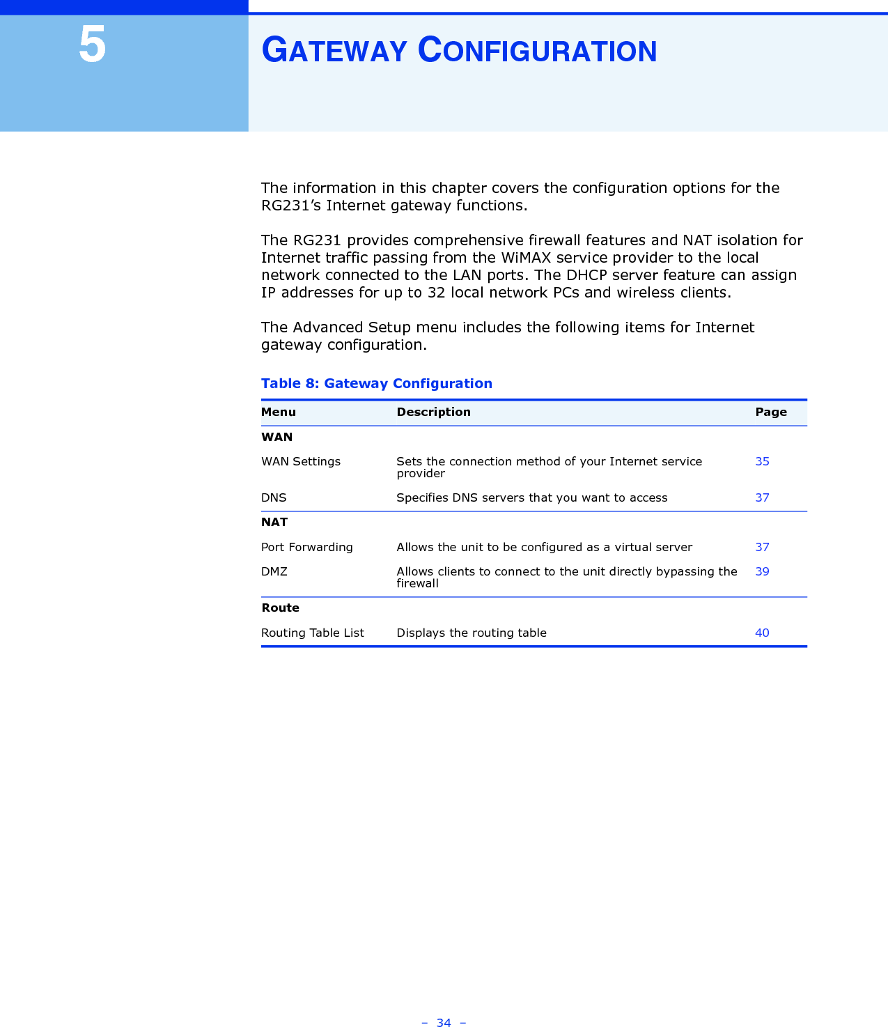 –  34  –5GATEWAY CONFIGURATIONThe information in this chapter covers the configuration options for the RG231’s Internet gateway functions.The RG231 provides comprehensive firewall features and NAT isolation for Internet traffic passing from the WiMAX service provider to the local network connected to the LAN ports. The DHCP server feature can assign IP addresses for up to 32 local network PCs and wireless clients. The Advanced Setup menu includes the following items for Internet gateway configuration.Table 8: Gateway ConfigurationMenu Description PageWANWAN Settings Sets the connection method of your Internet service provider35DNS Specifies DNS servers that you want to access 37NATPort Forwarding Allows the unit to be configured as a virtual server 37DMZ Allows clients to connect to the unit directly bypassing the firewall39RouteRouting Table List Displays the routing table 40