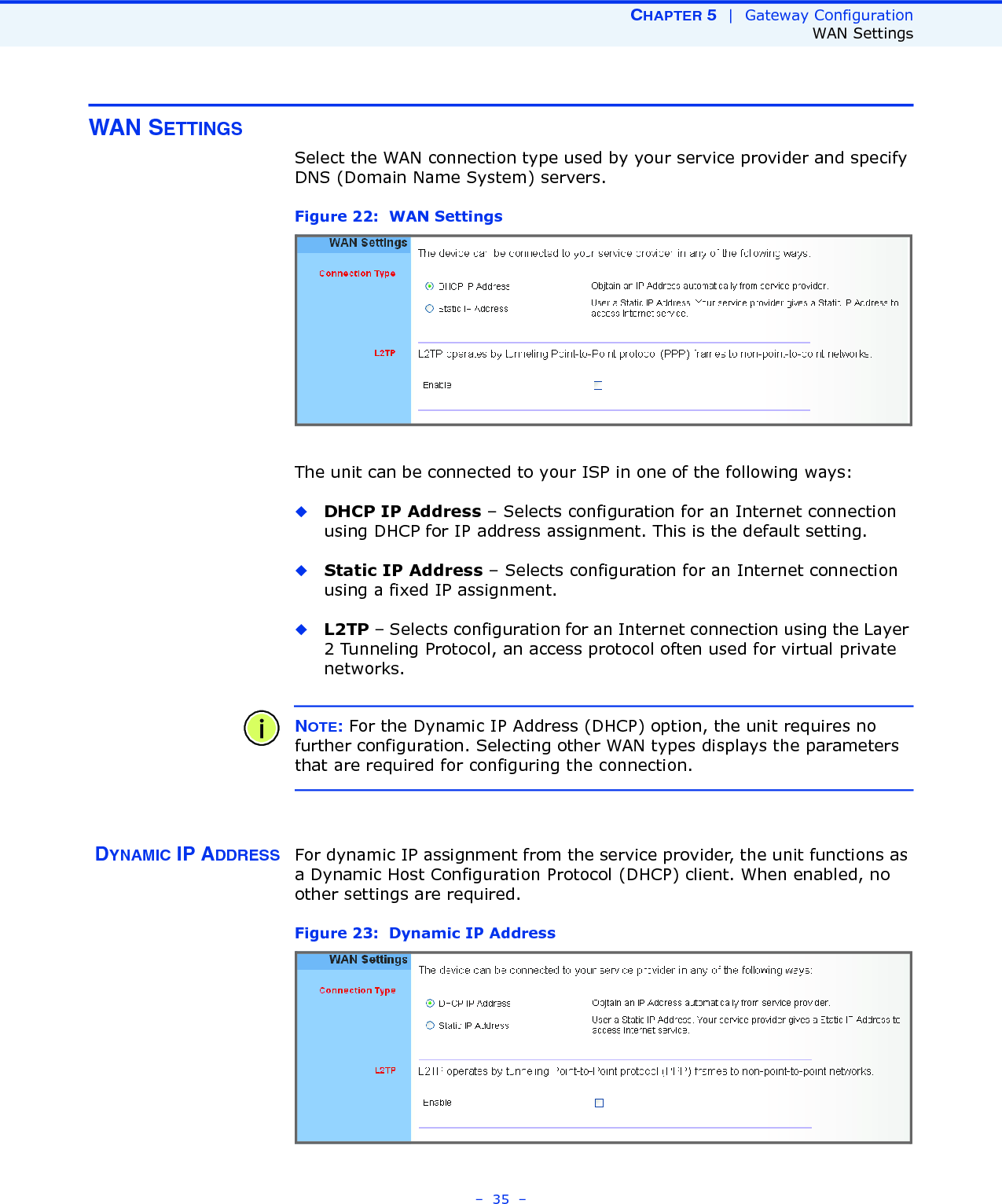 CHAPTER 5  |  Gateway ConfigurationWAN Settings–  35  –WAN SETTINGSSelect the WAN connection type used by your service provider and specify DNS (Domain Name System) servers.Figure 22:  WAN Settings The unit can be connected to your ISP in one of the following ways:◆DHCP IP Address – Selects configuration for an Internet connection using DHCP for IP address assignment. This is the default setting.◆Static IP Address – Selects configuration for an Internet connection using a fixed IP assignment. ◆L2TP – Selects configuration for an Internet connection using the Layer 2 Tunneling Protocol, an access protocol often used for virtual private networks.NOTE: For the Dynamic IP Address (DHCP) option, the unit requires no further configuration. Selecting other WAN types displays the parameters that are required for configuring the connection.DYNAMIC IP ADDRESS For dynamic IP assignment from the service provider, the unit functions as a Dynamic Host Configuration Protocol (DHCP) client. When enabled, no other settings are required.Figure 23:  Dynamic IP Address 