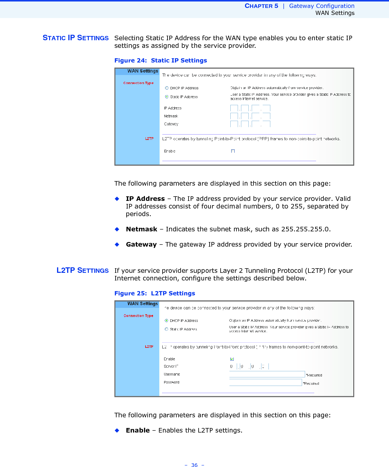 CHAPTER 5  |  Gateway ConfigurationWAN Settings–  36  –STATIC IP SETTINGS Selecting Static IP Address for the WAN type enables you to enter static IP settings as assigned by the service provider. Figure 24:  Static IP Settings The following parameters are displayed in this section on this page:◆IP Address – The IP address provided by your service provider. Valid IP addresses consist of four decimal numbers, 0 to 255, separated by periods.◆Netmask – Indicates the subnet mask, such as 255.255.255.0. ◆Gateway – The gateway IP address provided by your service provider. L2TP SETTINGS If your service provider supports Layer 2 Tunneling Protocol (L2TP) for your Internet connection, configure the settings described below.Figure 25:  L2TP Settings The following parameters are displayed in this section on this page:◆Enable – Enables the L2TP settings. 