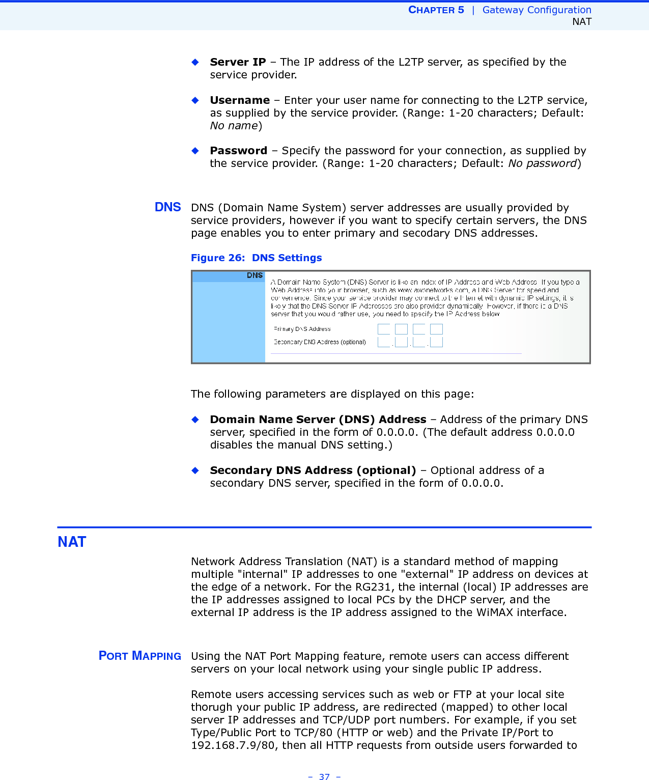 CHAPTER 5  |  Gateway ConfigurationNAT–  37  –◆Server IP – The IP address of the L2TP server, as specified by the service provider.◆Username – Enter your user name for connecting to the L2TP service, as supplied by the service provider. (Range: 1-20 characters; Default: No name)◆Password – Specify the password for your connection, as supplied by the service provider. (Range: 1-20 characters; Default: No password)DNS DNS (Domain Name System) server addresses are usually provided by service providers, however if you want to specify certain servers, the DNS page enables you to enter primary and secodary DNS addresses.Figure 26:  DNS Settings The following parameters are displayed on this page:◆Domain Name Server (DNS) Address – Address of the primary DNS server, specified in the form of 0.0.0.0. (The default address 0.0.0.0 disables the manual DNS setting.)◆Secondary DNS Address (optional) – Optional address of a secondary DNS server, specified in the form of 0.0.0.0.NATNetwork Address Translation (NAT) is a standard method of mapping multiple &quot;internal&quot; IP addresses to one &quot;external&quot; IP address on devices at the edge of a network. For the RG231, the internal (local) IP addresses are the IP addresses assigned to local PCs by the DHCP server, and the external IP address is the IP address assigned to the WiMAX interface. PORT MAPPING Using the NAT Port Mapping feature, remote users can access different servers on your local network using your single public IP address.Remote users accessing services such as web or FTP at your local site thorugh your public IP address, are redirected (mapped) to other local server IP addresses and TCP/UDP port numbers. For example, if you set Type/Public Port to TCP/80 (HTTP or web) and the Private IP/Port to 192.168.7.9/80, then all HTTP requests from outside users forwarded to 