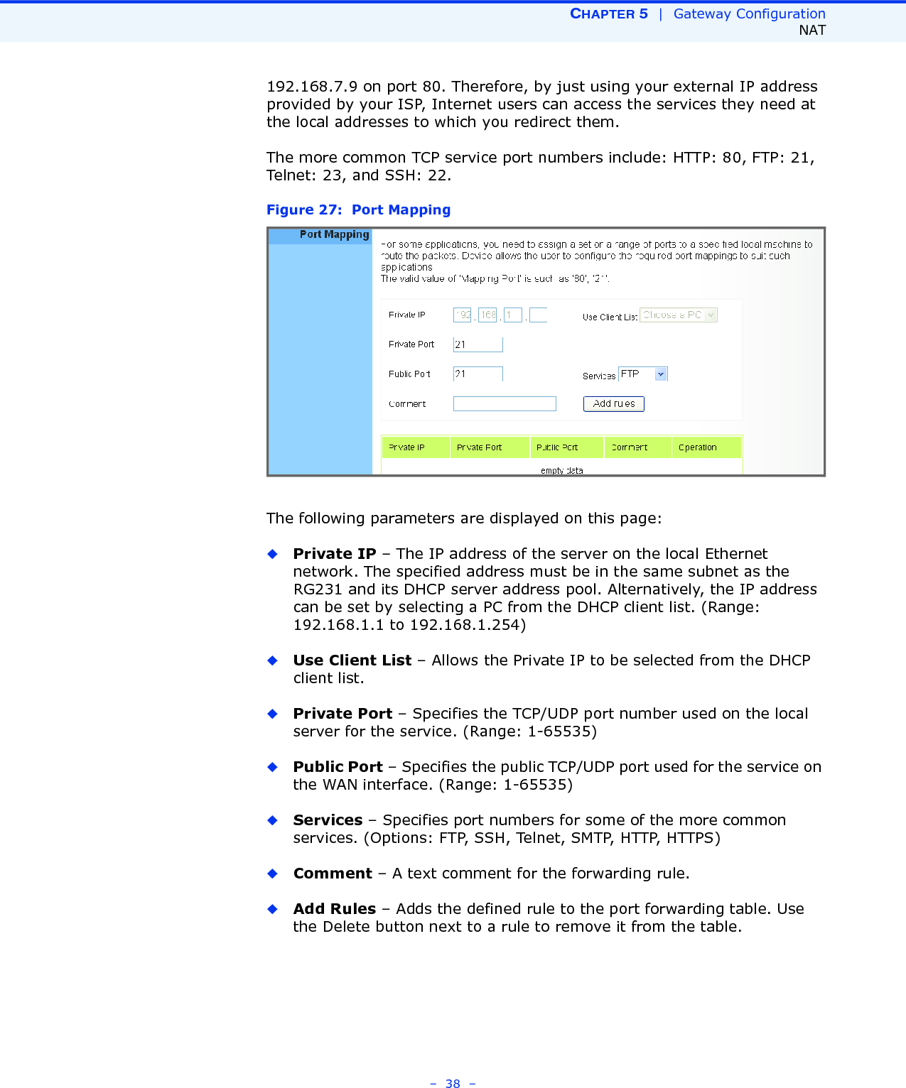 CHAPTER 5  |  Gateway ConfigurationNAT–  38  –192.168.7.9 on port 80. Therefore, by just using your external IP address provided by your ISP, Internet users can access the services they need at the local addresses to which you redirect them.The more common TCP service port numbers include: HTTP: 80, FTP: 21, Telnet: 23, and SSH: 22.Figure 27:  Port MappingThe following parameters are displayed on this page:◆Private IP – The IP address of the server on the local Ethernet network. The specified address must be in the same subnet as the RG231 and its DHCP server address pool. Alternatively, the IP address can be set by selecting a PC from the DHCP client list. (Range: 192.168.1.1 to 192.168.1.254)◆Use Client List – Allows the Private IP to be selected from the DHCP client list.◆Private Port – Specifies the TCP/UDP port number used on the local server for the service. (Range: 1-65535)◆Public Port – Specifies the public TCP/UDP port used for the service on the WAN interface. (Range: 1-65535)◆Services – Specifies port numbers for some of the more common services. (Options: FTP, SSH, Telnet, SMTP, HTTP, HTTPS)◆Comment – A text comment for the forwarding rule.◆Add Rules – Adds the defined rule to the port forwarding table. Use the Delete button next to a rule to remove it from the table.