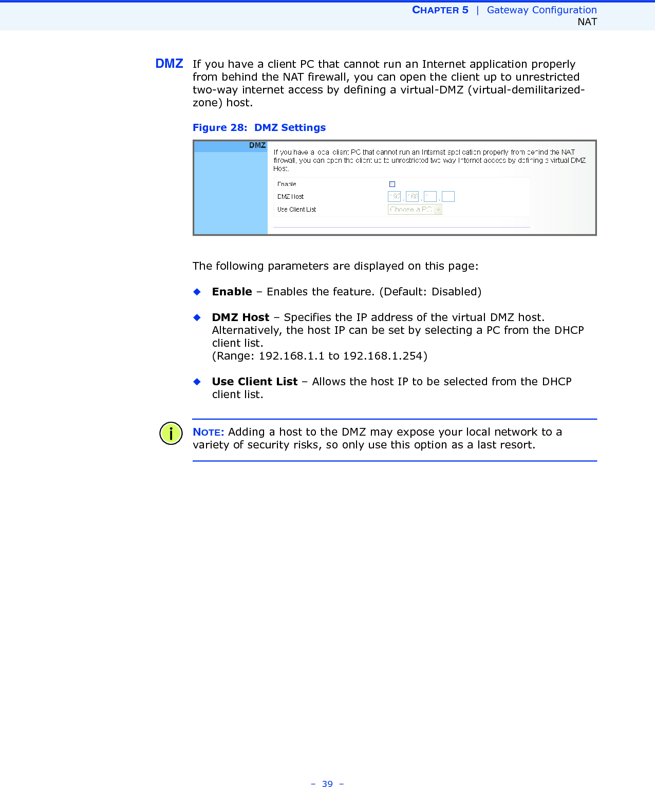 CHAPTER 5  |  Gateway ConfigurationNAT–  39  –DMZ If you have a client PC that cannot run an Internet application properly from behind the NAT firewall, you can open the client up to unrestricted two-way internet access by defining a virtual-DMZ (virtual-demilitarized-zone) host.Figure 28:  DMZ SettingsThe following parameters are displayed on this page:◆Enable – Enables the feature. (Default: Disabled)◆DMZ Host – Specifies the IP address of the virtual DMZ host. Alternatively, the host IP can be set by selecting a PC from the DHCP client list. (Range: 192.168.1.1 to 192.168.1.254)◆Use Client List – Allows the host IP to be selected from the DHCP client list.NOTE: Adding a host to the DMZ may expose your local network to a variety of security risks, so only use this option as a last resort.