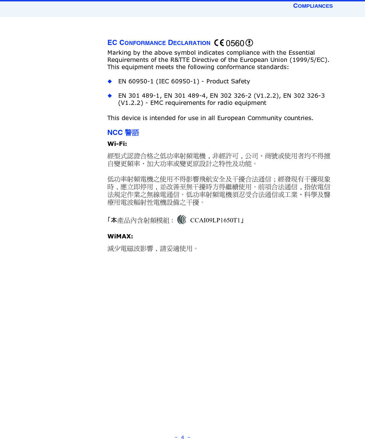 COMPLIANCES–  4  –EC CONFORMANCE DECLARATION Marking by the above symbol indicates compliance with the Essential Requirements of the R&amp;TTE Directive of the European Union (1999/5/EC). This equipment meets the following conformance standards:◆EN 60950-1 (IEC 60950-1) - Product Safety◆EN 301 489-1, EN 301 489-4, EN 302 326-2 (V1.2.2), EN 302 326-3 (V1.2.2) - EMC requirements for radio equipment This device is intended for use in all European Community countries. NCC 警語 Wi-Fi:經型式認證合格之低功率射頻電機 , 非經許可 , 公司、商號或使用者均不得擅自變更頻率、加大功率或變更原設計之特性及功能。低功率射頻電機之使用不得影響飛航安全及干擾合法通信 ; 經發現有干擾現象時 , 應立即停用 , 並改善至無干擾時方得繼續使用。前項合法通信 , 指依電信法規定作業之無線電通信。低功率射頻電機須忍受合法通信或工業、科學及醫療用電波輻射性電機設備之干擾。「本產品內含射頻模組 : CCAI09LP1650T1」 WiMAX:減少電磁波影響 , 請妥適使用。0560