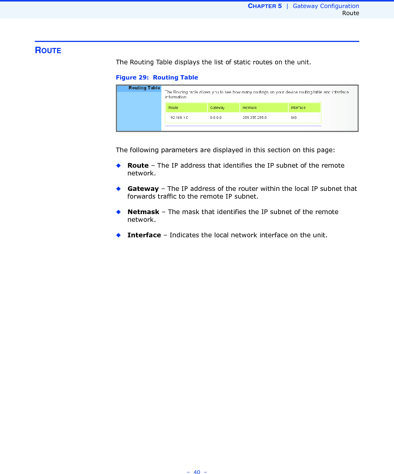 CHAPTER 5  |  Gateway ConfigurationRoute–  40  –ROUTEThe Routing Table displays the list of static routes on the unit. Figure 29:  Routing TableThe following parameters are displayed in this section on this page:◆Route – The IP address that identifies the IP subnet of the remote network.◆Gateway – The IP address of the router within the local IP subnet that forwards traffic to the remote IP subnet. ◆Netmask – The mask that identifies the IP subnet of the remote network. ◆Interface – Indicates the local network interface on the unit.