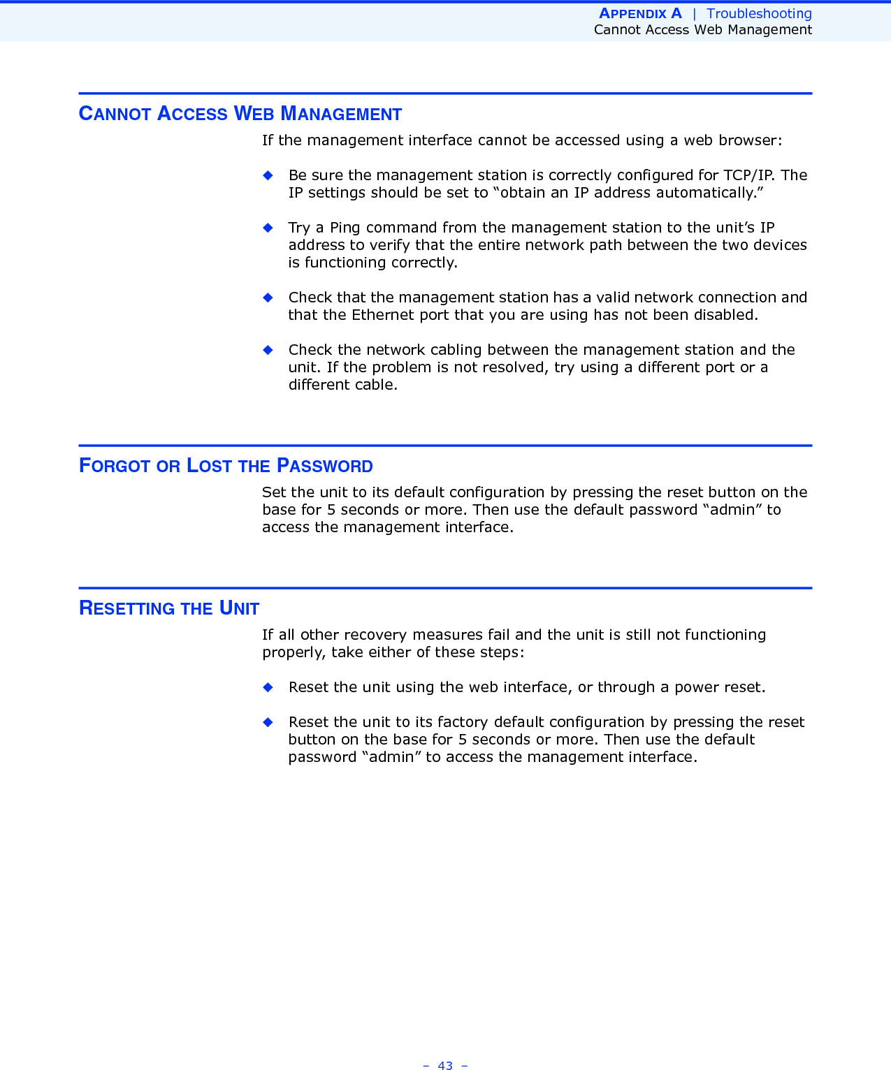 APPENDIX A  |  TroubleshootingCannot Access Web Management–  43  –CANNOT ACCESS WEB MANAGEMENTIf the management interface cannot be accessed using a web browser:◆Be sure the management station is correctly configured for TCP/IP. The IP settings should be set to “obtain an IP address automatically.”◆Try a Ping command from the management station to the unit’s IP address to verify that the entire network path between the two devices is functioning correctly.◆Check that the management station has a valid network connection and that the Ethernet port that you are using has not been disabled. ◆Check the network cabling between the management station and the unit. If the problem is not resolved, try using a different port or a different cable.FORGOT OR LOST THE PASSWORDSet the unit to its default configuration by pressing the reset button on the base for 5 seconds or more. Then use the default password “admin” to access the management interface.RESETTING THE UNITIf all other recovery measures fail and the unit is still not functioning properly, take either of these steps:◆Reset the unit using the web interface, or through a power reset.◆Reset the unit to its factory default configuration by pressing the reset button on the base for 5 seconds or more. Then use the default password “admin” to access the management interface. 