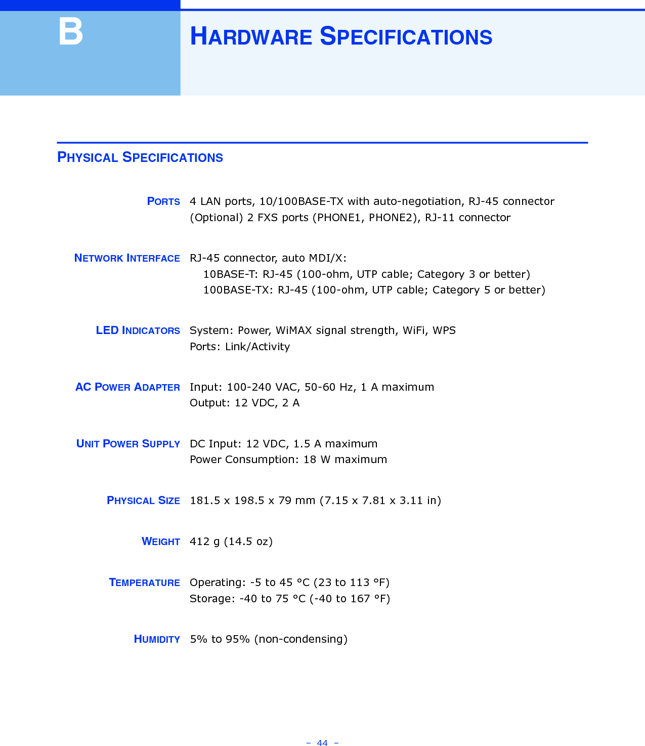 –  44  –BHARDWARE SPECIFICATIONSPHYSICAL SPECIFICATIONSPORTS 4 LAN ports, 10/100BASE-TX with auto-negotiation, RJ-45 connector(Optional) 2 FXS ports (PHONE1, PHONE2), RJ-11 connectorNETWORK INTERFACE RJ-45 connector, auto MDI/X:10BASE-T: RJ-45 (100-ohm, UTP cable; Category 3 or better)100BASE-TX: RJ-45 (100-ohm, UTP cable; Category 5 or better)LED INDICATORS System: Power, WiMAX signal strength, WiFi, WPSPorts: Link/ActivityAC POWER ADAPTER Input: 100-240 VAC, 50-60 Hz, 1 A maximumOutput: 12 VDC, 2 AUNIT POWER SUPPLY DC Input: 12 VDC, 1.5 A maximumPower Consumption: 18 W maximumPHYSICAL SIZE 181.5 x 198.5 x 79 mm (7.15 x 7.81 x 3.11 in)WEIGHT 412 g (14.5 oz)TEMPERATURE Operating: -5 to 45 °C (23 to 113 °F)Storage: -40 to 75 °C (-40 to 167 °F)HUMIDITY 5% to 95% (non-condensing)