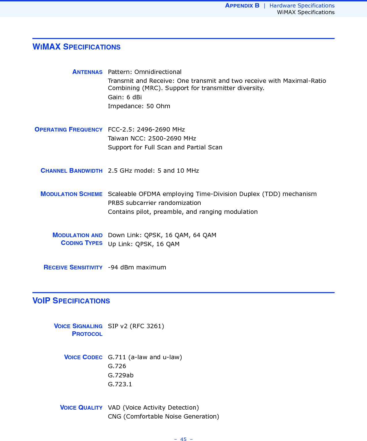 APPENDIX B  |  Hardware SpecificationsWiMAX Specifications–  45  –WIMAX SPECIFICATIONSANTENNAS Pattern: OmnidirectionalTransmit and Receive: One transmit and two receive with Maximal-Ratio Combining (MRC). Support for transmitter diversity.Gain: 6 dBi Impedance: 50 OhmOPERATING FREQUENCY FCC-2.5: 2496-2690 MHzTaiwan NCC: 2500-2690 MHzSupport for Full Scan and Partial ScanCHANNEL BANDWIDTH 2.5 GHz model: 5 and 10 MHzMODULATION SCHEME Scaleable OFDMA employing Time-Division Duplex (TDD) mechanismPRBS subcarrier randomizationContains pilot, preamble, and ranging modulationMODULATION ANDCODING TYPESDown Link: QPSK, 16 QAM, 64 QAMUp Link: QPSK, 16 QAMRECEIVE SENSITIVITY -94 dBm maximumVOIP SPECIFICATIONSVOICE SIGNALINGPROTOCOLSIP v2 (RFC 3261)VOICE CODEC G.711 (a-law and u-law)G.726G.729abG.723.1VOICE QUALITY VAD (Voice Activity Detection)CNG (Comfortable Noise Generation)