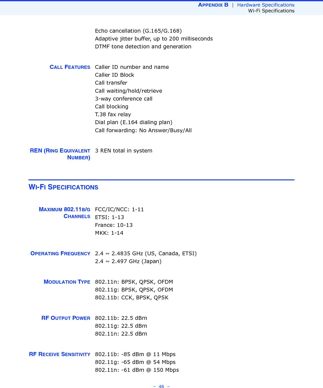 APPENDIX B  |  Hardware SpecificationsWi-Fi Specifications–  46  –Echo cancellation (G.165/G.168)Adaptive jitter buffer, up to 200 millisecondsDTMF tone detection and generationCALL FEATURES Caller ID number and nameCaller ID BlockCall transferCall waiting/hold/retrieve3-way conference callCall blockingT.38 fax relayDial plan (E.164 dialing plan)Call forwarding: No Answer/Busy/AllREN (RING EQUIVALENTNUMBER)3 REN total in systemWI-FI SPECIFICATIONSMAXIMUM 802.11B/GCHANNELSFCC/IC/NCC: 1-11ETSI: 1-13 France: 10-13MKK: 1-14OPERATING FREQUENCY 2.4 ~ 2.4835 GHz (US, Canada, ETSI)2.4 ~ 2.497 GHz (Japan)MODULATION TYPE 802.11n: BPSK, QPSK, OFDM802.11g: BPSK, QPSK, OFDM802.11b: CCK, BPSK, QPSKRF OUTPUT POWER 802.11b: 22.5 dBm802.11g: 22.5 dBm802.11n: 22.5 dBmRF RECEIVE SENSITIVITY 802.11b: -85 dBm @ 11 Mbps802.11g: -65 dBm @ 54 Mbps802.11n: -61 dBm @ 150 Mbps