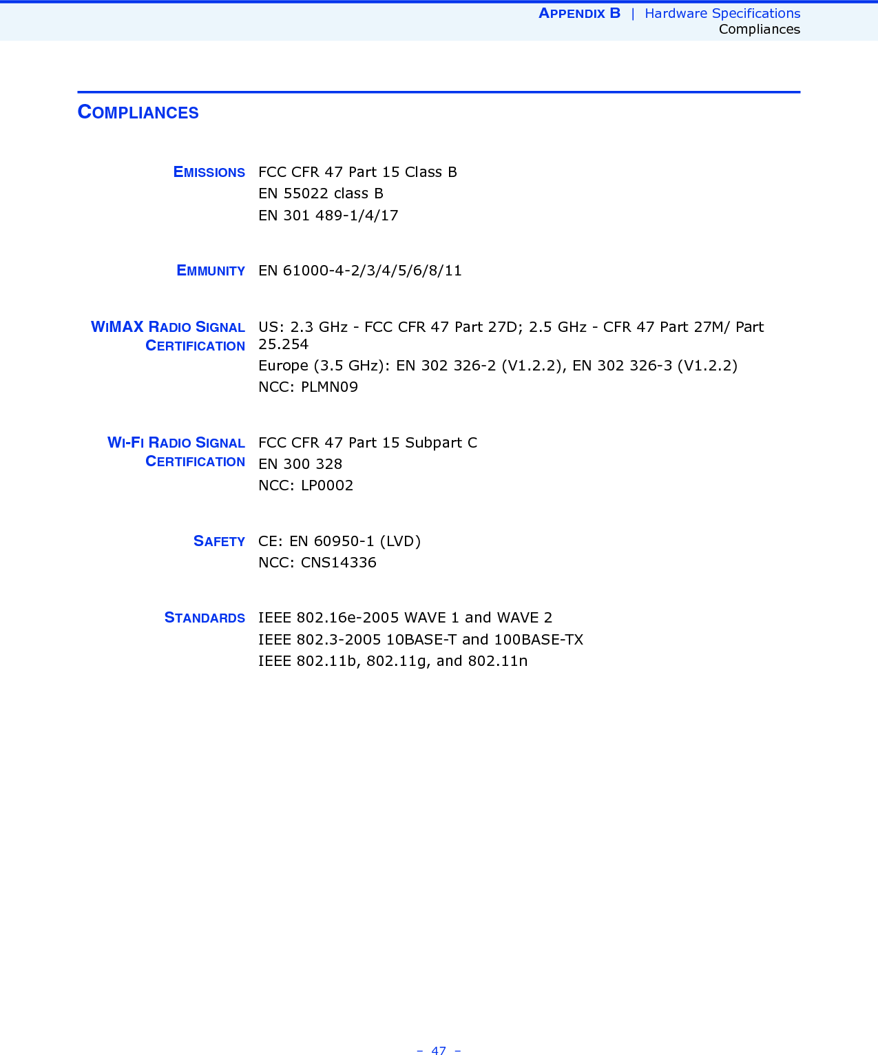 APPENDIX B  |  Hardware SpecificationsCompliances–  47  –COMPLIANCESEMISSIONS FCC CFR 47 Part 15 Class BEN 55022 class BEN 301 489-1/4/17EMMUNITY EN 61000-4-2/3/4/5/6/8/11WIMAX RADIO SIGNALCERTIFICATIONUS: 2.3 GHz - FCC CFR 47 Part 27D; 2.5 GHz - CFR 47 Part 27M/ Part 25.254Europe (3.5 GHz): EN 302 326-2 (V1.2.2), EN 302 326-3 (V1.2.2)NCC: PLMN09WI-FI RADIO SIGNALCERTIFICATIONFCC CFR 47 Part 15 Subpart CEN 300 328NCC: LP0002SAFETY CE: EN 60950-1 (LVD)NCC: CNS14336STANDARDS IEEE 802.16e-2005 WAVE 1 and WAVE 2IEEE 802.3-2005 10BASE-T and 100BASE-TX IEEE 802.11b, 802.11g, and 802.11n