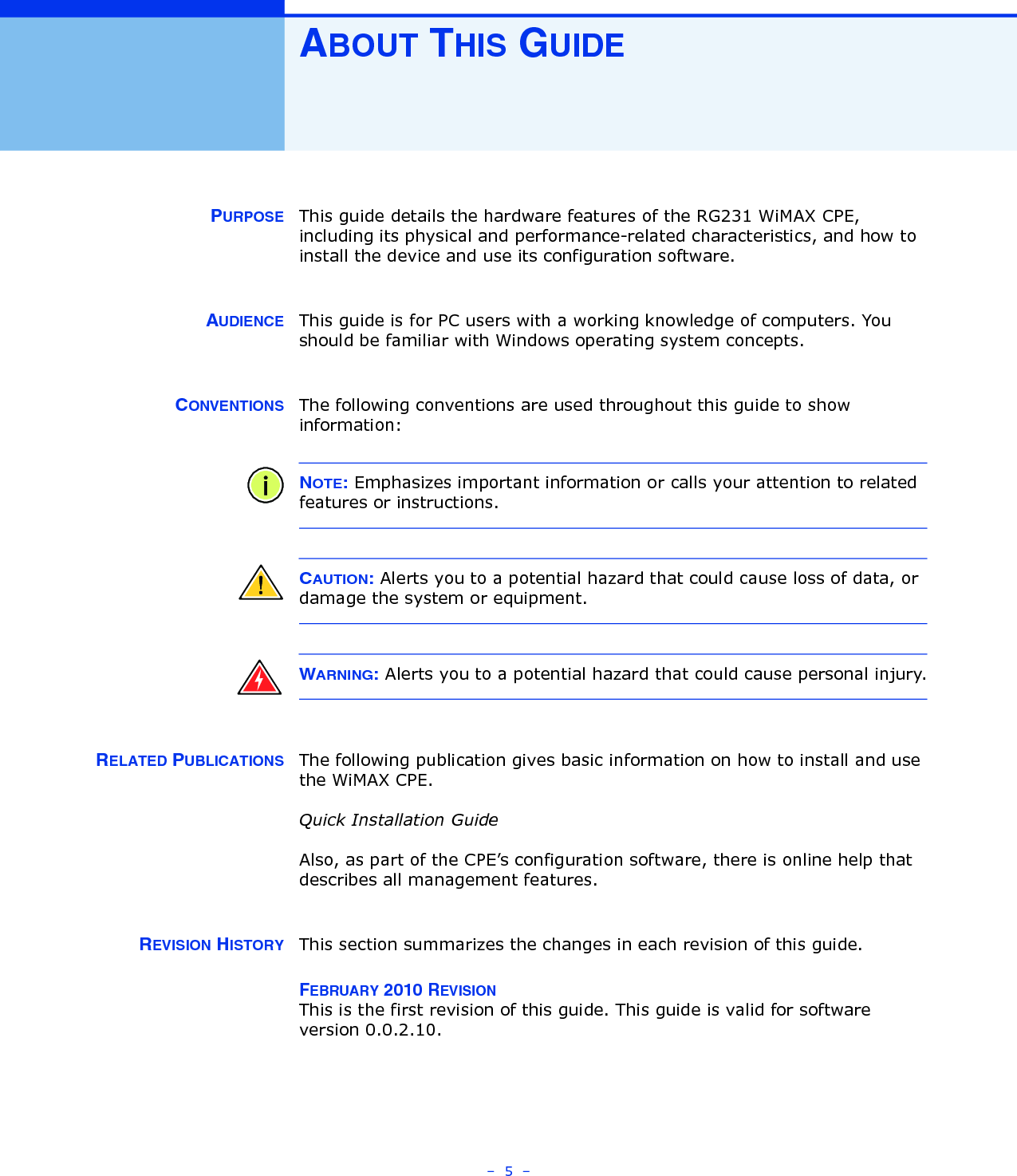 –  5  –ABOUT THIS GUIDEPURPOSE This guide details the hardware features of the RG231 WiMAX CPE, including its physical and performance-related characteristics, and how to install the device and use its configuration software.AUDIENCE This guide is for PC users with a working knowledge of computers. You should be familiar with Windows operating system concepts.CONVENTIONS The following conventions are used throughout this guide to show information:NOTE: Emphasizes important information or calls your attention to related features or instructions.CAUTION: Alerts you to a potential hazard that could cause loss of data, or damage the system or equipment.WARNING: Alerts you to a potential hazard that could cause personal injury.RELATED PUBLICATIONS The following publication gives basic information on how to install and use the WiMAX CPE.Quick Installation GuideAlso, as part of the CPE’s configuration software, there is online help that describes all management features.REVISION HISTORY This section summarizes the changes in each revision of this guide.FEBRUARY 2010 REVISIONThis is the first revision of this guide. This guide is valid for software version 0.0.2.10.