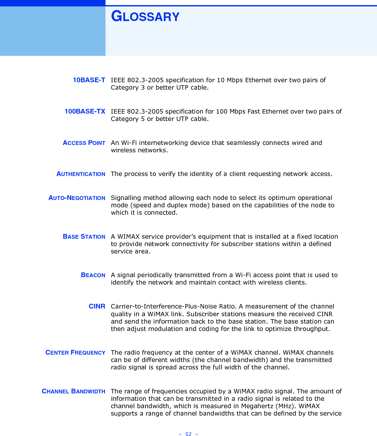 –  52  –GLOSSARY10BASE-T IEEE 802.3-2005 specification for 10 Mbps Ethernet over two pairs of Category 3 or better UTP cable.100BASE-TX IEEE 802.3-2005 specification for 100 Mbps Fast Ethernet over two pairs of Category 5 or better UTP cable.ACCESS POINT An Wi-Fi internetworking device that seamlessly connects wired and wireless networks. AUTHENTICATION The process to verify the identity of a client requesting network access. AUTO-NEGOTIATION Signalling method allowing each node to select its optimum operational mode (speed and duplex mode) based on the capabilities of the node to which it is connected.BASE STATION A WIMAX service provider’s equipment that is installed at a fixed location to provide network connectivity for subscriber stations within a defined service area.BEACON A signal periodically transmitted from a Wi-Fi access point that is used to identify the network and maintain contact with wireless clients.CINR Carrier-to-Interference-Plus-Noise Ratio. A measurement of the channel quality in a WiMAX link. Subscriber stations measure the received CINR and send the information back to the base station. The base station can then adjust modulation and coding for the link to optimize throughput.CENTER FREQUENCY The radio frequency at the center of a WiMAX channel. WiMAX channels can be of different widths (the channel bandwidth) and the transmitted radio signal is spread across the full width of the channel.CHANNEL BANDWIDTH The range of frequencies occupied by a WiMAX radio signal. The amount of information that can be transmitted in a radio signal is related to the channel bandwidth, which is measured in Megahertz (MHz). WiMAX supports a range of channel bandwidths that can be defined by the service 