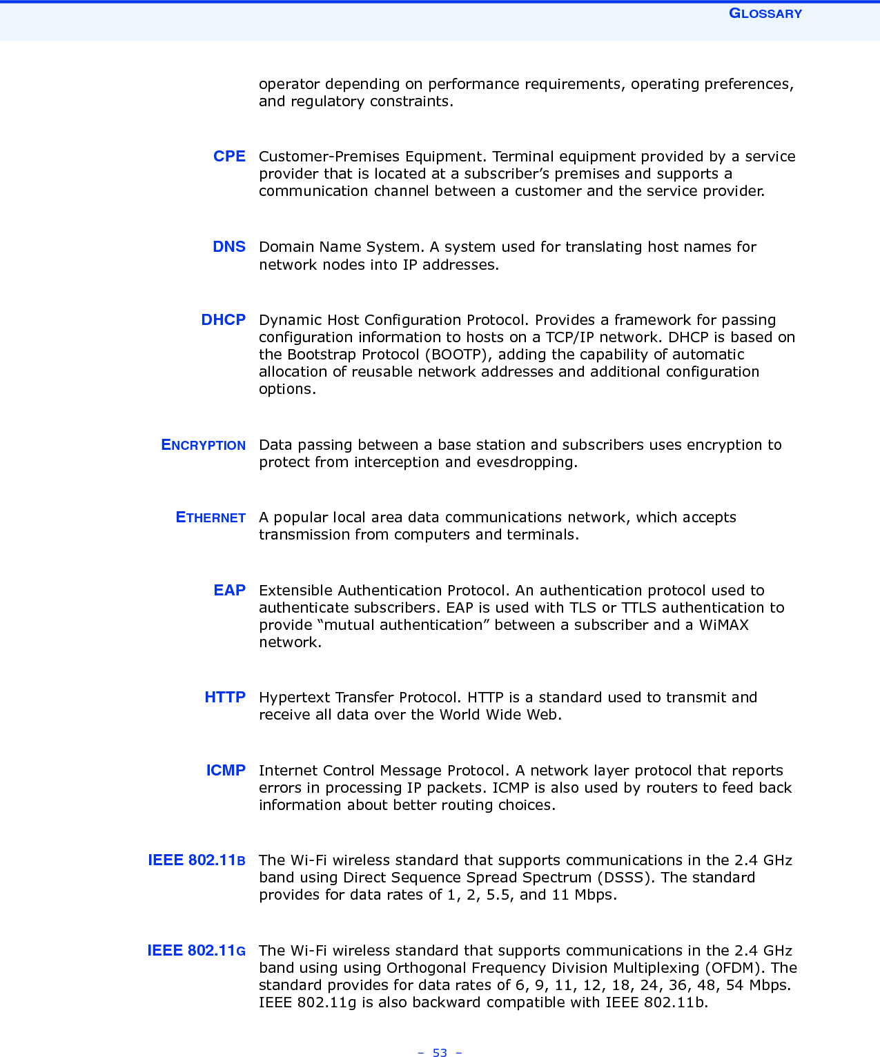 GLOSSARY–  53  –operator depending on performance requirements, operating preferences, and regulatory constraints.CPE Customer-Premises Equipment. Terminal equipment provided by a service provider that is located at a subscriber’s premises and supports a communication channel between a customer and the service provider. DNS Domain Name System. A system used for translating host names for network nodes into IP addresses.DHCP Dynamic Host Configuration Protocol. Provides a framework for passing configuration information to hosts on a TCP/IP network. DHCP is based on the Bootstrap Protocol (BOOTP), adding the capability of automatic allocation of reusable network addresses and additional configuration options.ENCRYPTION Data passing between a base station and subscribers uses encryption to protect from interception and evesdropping.ETHERNET A popular local area data communications network, which accepts transmission from computers and terminals.EAP Extensible Authentication Protocol. An authentication protocol used to authenticate subscribers. EAP is used with TLS or TTLS authentication to provide “mutual authentication” between a subscriber and a WiMAX network.HTTP Hypertext Transfer Protocol. HTTP is a standard used to transmit and receive all data over the World Wide Web.ICMP Internet Control Message Protocol. A network layer protocol that reports errors in processing IP packets. ICMP is also used by routers to feed back information about better routing choices.IEEE 802.11BThe Wi-Fi wireless standard that supports communications in the 2.4 GHz band using Direct Sequence Spread Spectrum (DSSS). The standard provides for data rates of 1, 2, 5.5, and 11 Mbps.IEEE 802.11GThe Wi-Fi wireless standard that supports communications in the 2.4 GHz band using using Orthogonal Frequency Division Multiplexing (OFDM). The standard provides for data rates of 6, 9, 11, 12, 18, 24, 36, 48, 54 Mbps. IEEE 802.11g is also backward compatible with IEEE 802.11b.