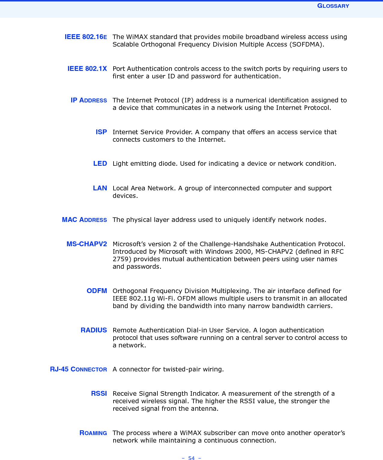 GLOSSARY–  54  –IEEE 802.16EThe WiMAX standard that provides mobile broadband wireless access using Scalable Orthogonal Frequency Division Multiple Access (SOFDMA).IEEE 802.1X Port Authentication controls access to the switch ports by requiring users to first enter a user ID and password for authentication. IP ADDRESS The Internet Protocol (IP) address is a numerical identification assigned to a device that communicates in a network using the Internet Protocol. ISP Internet Service Provider. A company that offers an access service that connects customers to the Internet.LED Light emitting diode. Used for indicating a device or network condition.LAN Local Area Network. A group of interconnected computer and support devices.MAC ADDRESS The physical layer address used to uniquely identify network nodes. MS-CHAPV2 Microsoft’s version 2 of the Challenge-Handshake Authentication Protocol. Introduced by Microsoft with Windows 2000, MS-CHAPV2 (defined in RFC 2759) provides mutual authentication between peers using user names and passwords.ODFM Orthogonal Frequency Division Multiplexing. The air interface defined for IEEE 802.11g Wi-Fi. OFDM allows multiple users to transmit in an allocated band by dividing the bandwidth into many narrow bandwidth carriers.RADIUS Remote Authentication Dial-in User Service. A logon authentication protocol that uses software running on a central server to control access to a network.RJ-45 CONNECTOR A connector for twisted-pair wiring.RSSI Receive Signal Strength Indicator. A measurement of the strength of a received wireless signal. The higher the RSSI value, the stronger the received signal from the antenna.ROAMING The process where a WiMAX subscriber can move onto another operator’s network while maintaining a continuous connection.