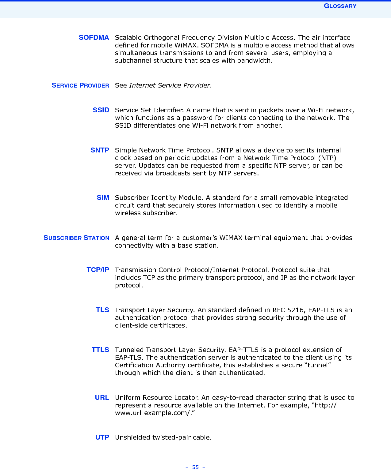 GLOSSARY–  55  – SOFDMA Scalable Orthogonal Frequency Division Multiple Access. The air interface defined for mobile WiMAX. SOFDMA is a multiple access method that allows simultaneous transmissions to and from several users, employing a subchannel structure that scales with bandwidth.SERVICE PROVIDER See Internet Service Provider.SSID Service Set Identifier. A name that is sent in packets over a Wi-Fi network, which functions as a password for clients connecting to the network. The SSID differentiates one Wi-Fi network from another.SNTP Simple Network Time Protocol. SNTP allows a device to set its internal clock based on periodic updates from a Network Time Protocol (NTP) server. Updates can be requested from a specific NTP server, or can be received via broadcasts sent by NTP servers.SIM Subscriber Identity Module. A standard for a small removable integrated circuit card that securely stores information used to identify a mobile wireless subscriber.SUBSCRIBER STATION A general term for a customer’s WIMAX terminal equipment that provides connectivity with a base station.TCP/IP Transmission Control Protocol/Internet Protocol. Protocol suite that includes TCP as the primary transport protocol, and IP as the network layer protocol.TLS Transport Layer Security. An standard defined in RFC 5216, EAP-TLS is an authentication protocol that provides strong security through the use of client-side certificates.TTLS Tunneled Transport Layer Security. EAP-TTLS is a protocol extension of EAP-TLS. The authentication server is authenticated to the client using its Certification Authority certificate, this establishes a secure “tunnel” through which the client is then authenticated. URL Uniform Resource Locator. An easy-to-read character string that is used to represent a resource available on the Internet. For example, “http://www.url-example.com/.”UTP Unshielded twisted-pair cable.