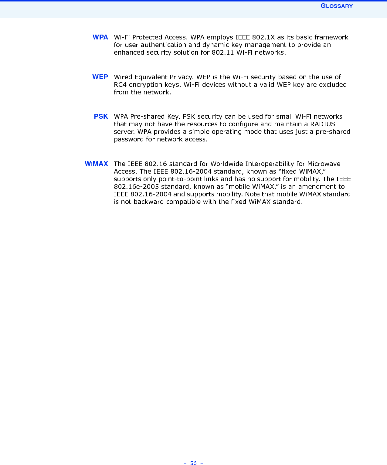 GLOSSARY–  56  –WPA Wi-Fi Protected Access. WPA employs IEEE 802.1X as its basic framework for user authentication and dynamic key management to provide an enhanced security solution for 802.11 Wi-Fi networks.WEP Wired Equivalent Privacy. WEP is the Wi-Fi security based on the use of RC4 encryption keys. Wi-Fi devices without a valid WEP key are excluded from the network.PSK WPA Pre-shared Key. PSK security can be used for small Wi-Fi networks that may not have the resources to configure and maintain a RADIUS server. WPA provides a simple operating mode that uses just a pre-shared password for network access. WIMAX The IEEE 802.16 standard for Worldwide Interoperability for Microwave Access. The IEEE 802.16-2004 standard, known as “fixed WiMAX,” supports only point-to-point links and has no support for mobility. The IEEE 802.16e-2005 standard, known as “mobile WiMAX,” is an amendment to IEEE 802.16-2004 and supports mobility. Note that mobile WiMAX standard is not backward compatible with the fixed WiMAX standard. 