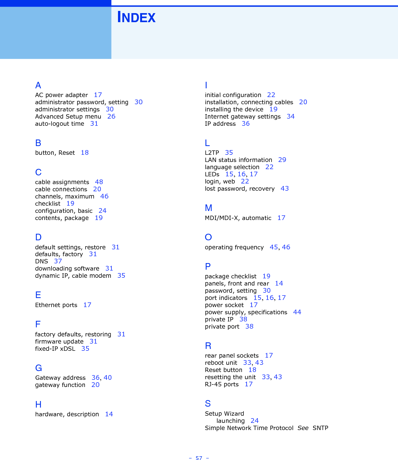 –  57  –INDEXAAC power adapter   17administrator password, setting   30administrator settings   30Advanced Setup menu   26auto-logout time   31Bbutton, Reset   18Ccable assignments   48cable connections   20channels, maximum   46checklist   19configuration, basic   24contents, package   19Ddefault settings, restore   31defaults, factory   31DNS   37downloading software   31dynamic IP, cable modem   35EEthernet ports   17Ffactory defaults, restoring   31firmware update   31fixed-IP xDSL   35GGateway address   36, 40gateway function   20Hhardware, description   14Iinitial configuration   22installation, connecting cables   20installing the device   19Internet gateway settings   34IP address   36LL2TP   35LAN status information   29language selection   22LEDs   15, 16, 17login, web   22lost password, recovery   43MMDI/MDI-X, automatic   17Ooperating frequency   45, 46Ppackage checklist   19panels, front and rear   14password, setting   30port indicators   15, 16, 17power socket   17power supply, specifications   44private IP   38private port   38Rrear panel sockets   17reboot unit   33, 43Reset button   18resetting the unit   33, 43RJ-45 ports   17SSetup Wizardlaunching   24Simple Network Time Protocol  See  SNTP