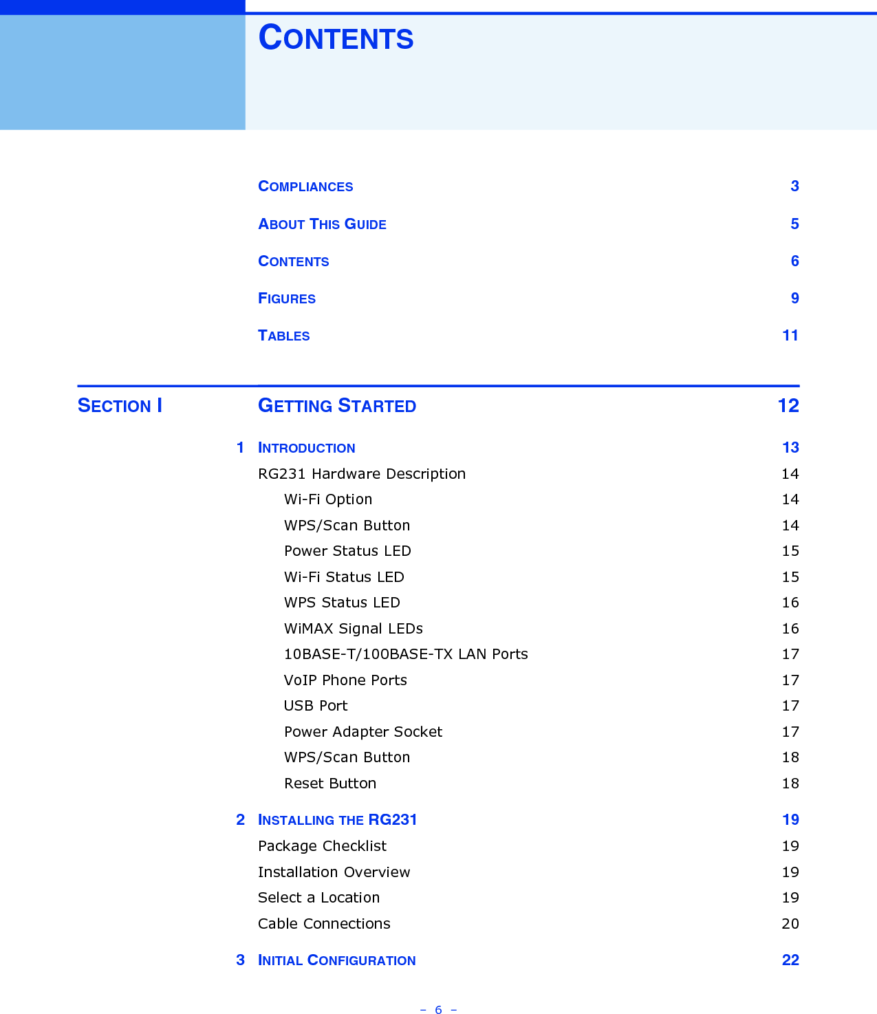 –  6  –CONTENTSCOMPLIANCES 3ABOUT THIS GUIDE 5CONTENTS 6FIGURES 9TABLES 11SECTION I GETTING STARTED 121INTRODUCTION 13RG231 Hardware Description  14Wi-Fi Option  14WPS/Scan Button  14Power Status LED  15Wi-Fi Status LED  15WPS Status LED  16WiMAX Signal LEDs  1610BASE-T/100BASE-TX LAN Ports  17VoIP Phone Ports  17USB Port  17Power Adapter Socket  17WPS/Scan Button  18Reset Button  182INSTALLING THE RG231  19Package Checklist  19Installation Overview  19Select a Location  19Cable Connections  203INITIAL CONFIGURATION 22