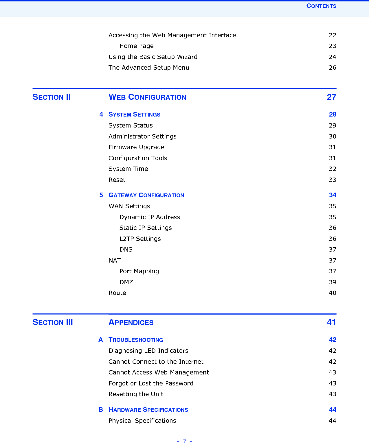 CONTENTS–  7  –Accessing the Web Management Interface  22Home Page  23Using the Basic Setup Wizard  24The Advanced Setup Menu  26SECTION II WEB CONFIGURATION 274SYSTEM SETTINGS 28System Status  29Administrator Settings  30Firmware Upgrade  31Configuration Tools  31System Time  32Reset  335GATEWAY CONFIGURATION 34WAN Settings  35Dynamic IP Address  35Static IP Settings  36L2TP Settings  36DNS  37NAT  37Port Mapping  37DMZ  39Route  40SECTION III APPENDICES 41ATROUBLESHOOTING 42Diagnosing LED Indicators  42Cannot Connect to the Internet  42Cannot Access Web Management  43Forgot or Lost the Password  43Resetting the Unit  43BHARDWARE SPECIFICATIONS 44Physical Specifications  44