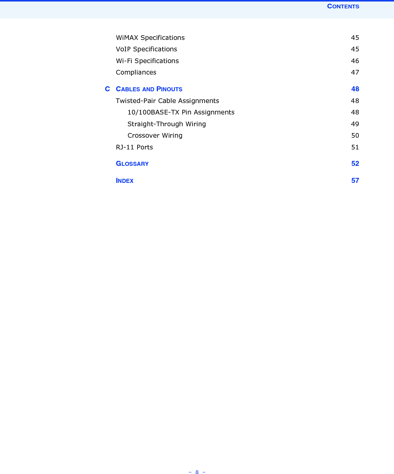 CONTENTS–  8  –WiMAX Specifications  45VoIP Specifications  45Wi-Fi Specifications  46Compliances 47CCABLES AND PINOUTS 48Twisted-Pair Cable Assignments  4810/100BASE-TX Pin Assignments  48Straight-Through Wiring  49Crossover Wiring  50RJ-11 Ports  51GLOSSARY 52INDEX 57